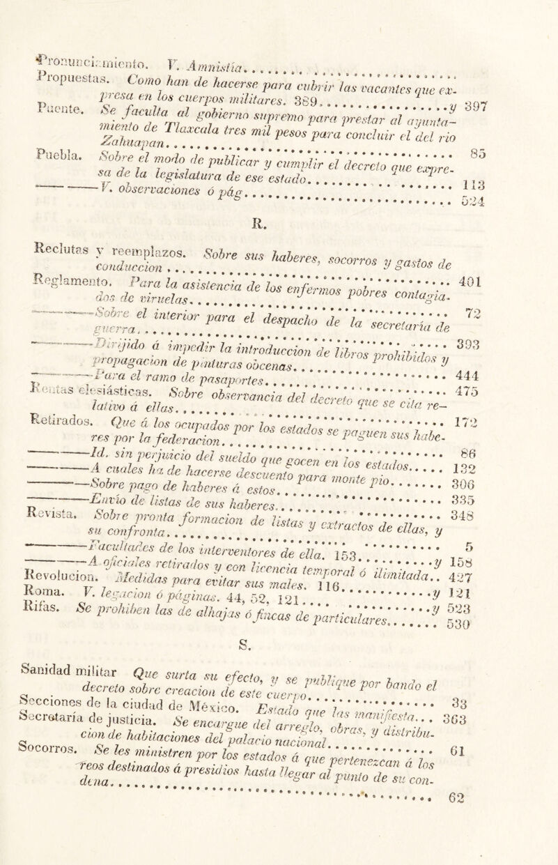 í-ronmjcir.mcfo. V. Amniaía i ropuesta., Co«o kan de kaceree para aéril- ía¡ ¡íe ... >y 'S97 P^'csa tn los cuerpos miUtures, 869, “f. f ™ Puebla. Sob^eel rnodo dc pMimr'y amlpÚPeídllretó am «wV sa de la legislatura de ese estado  ,.., ‘ í\ observaciones Ó páj7 It, .. 401 Lsir:..;!!!?. r::^ Reglamen^, — • • ' f!’.'!*!’* — Birljído á impedir la intr7d¡,KÍon‘d¡hhrosP^^^^ ' ' propagacmn de pmíuras o’ucenac ^ onthdus y ;~—~-'ara el ramo de pasaportes, ,, * * I. caías elesiásticas. Sobre observancia dd ¡kér^ó eu'e Ve dd ''' Retirados Que á pnp<td¡¡pldúl¡sM^^ res por la federación. ...... i sus ,iabc- • Id. sin perjuicio dd sueldo ‘que'iicen 'en ÍnVL'ii í A** Wrse descien^ ^ —Ifibre pago de haberes á estos. . ^ Z T de listas de sus haberes,. Revista. Sohe pronta formación de listad i, 'dliadm dé li ’ SU confronta ^ cuas, y i'acidiadcs dé los mlervenlores de ella. * 3 Lq , . ^ —A oficiales retirados v rrm 4 t ^^6 Revolución.^ Medidnrs para eklar sÍs maV.Zbf ° ¿«mitofo.. 427 Roma. V’ l^.pac ion ó páginas. I2i Rifas. & prolúhea las de aUiajas 6 fucos ¿éiértkúlinéd..';; .'f gj;;; s. Sanidad militar Que surta su efecto, y se pnhJipie por bando d decreto sobre creación de este éuerr ¡^fO.banao el lecciones de la ciudad de Mé uerpo. Secretaría de justiciar ^SeefijZ'ue dd lfjdl f .. 3G3 Socorros palacio nacténk. .TÜV! ., Socoiros. Seks nunistren por los estados á que perterVkéé 'ó'i' rpjy.rnadosá presidios hasta üegk Jpuf^tfd 38 ® • • % ® con- o • 62