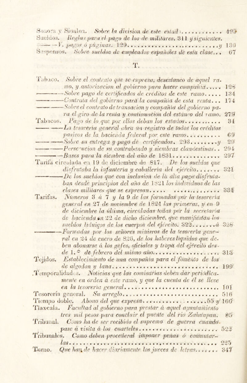 ■8oaora y SiüiUo'i. Sobre la diviñon de este esiadi . <i. . .. 499^ Sueldos, lieghis para el pago de los de militares. 311 y siguientes. — F. pagos ó 'páginas. 129 y 130 Su?r>en.sos. Sobre sueldos de empleados españoles de esta clasei,. 67 T. Tabaco. Sobre el conlraío que se ccepresa, desestanco de aquel ra- ¡no.¡ y autorización al gobierno para hacer compama 12$ ‘ —Sobre pago de ceríijicados de créditos de este ramo 134 ~———'Contraía del gobierno para la compartía de esta renta. .. 174 — —Sobre el conirato de transaciony compañía del gobierno pa- ra el giro de la, renta y continuación del estanro del ramo. 279' Tabacos. Pago de ¡o que por ellos deban Jos estados .. . 34 —— La tesorería general abra un registro de todos los créditos pasivos de la. hacienda federal por este ramo. 69 ■ —Sobre su entregii y pago dé certificados. 293. 29 Persemcion de sü contrabandú y siembras clandestinas.. 294 — Bases para, la siembra del año de 1831 297 Tarifa, circulada ea 19 de diciembre de 817. De tos sueldos que disfrutaba la infantería y cahallería del ejército. ...... 321 ■ —De los sueldos que con inclusión de la alia paga disfruta- ban desde principios del añú de 1821 los individuos de las clases militares que se expresan. .... ¿. 334 Tarifas. Números Z éi 1 y la 9 de las formadas 'jmr la tesorería general en 27 de noviembre de 1824 las primeras, y en d de diciembre la última, circuladas ledas pár la secretaría de hacienda un 22 de dicho díckmbre, que manijiesfan los sueldos liduicpos de los cuerpos del ejército. 322 .á 328 Formadas por los señores miñisws de la tesoreria gene- ral en 24 de enero de 826, de los haberes líquidos que de- ben abonarse á los gefes, ofdales y tropa del ejército des^ de de febrero del mismo año.... 313 Tejidos. Establecimiento de una compama para el fomento de los de algodón y lana ^. 199' .Temporalidades. Noticias que las comisarías deben dar petiódica- menfe en orden á este ramo, y que la cuenta de él se ílcve en la tesoreria. general i ÍOÍ Tesorería general. Su arreglo. .516 Tiempo doble. Abono del que expresa. .65 160' Tiax-caia. Facultad al gobierno para prestar á aquel ayuntamiento tres mil pesos ¡)ara concluir el puente del rio Zahu'apmi. 85 Tribunal. Como ha de ser recibido el supremo de guerra cuando - pase tí visita cl los cuarteles 522 Tribunales. Como deben procetleral imponer penas ó conmutar- las 225 Turno. Que haji de hacer diariftmentp los jueces de letras. 347