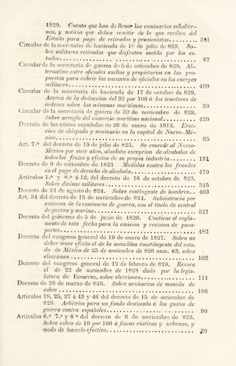 Í829, Cuenta que han de llenar las comisarias guhaller-^ ñas, y noticia que deben i-emitir de lo que reciben del Estado para pago de retirados y pensionistas,351 1'ir.cular de la secretaría de hacienda de 10 de julio de 829. So- bre militares retirados que disfruten sueldo por los es- tridos ^ 87 Circular de la secretaría d'^^ guerra de 5 de setiembre de 829. Al- ternativa entre oficiales sueltos y propietarios en las pro- puestas para, cubrir las vacantes de oficiales ea los cuerpos militares,,,^ 400 Circular de la secretaría de hacienda de 17 de octubre de 829. Acerca déla deducción del 32 por 100 á los tenedores de órdenes sobre las aduanas marilimas * 30 Circular de la secretaría de guerra de 30 de noviembre de 829. hobre arreglo del cornercio marítimo nacional 420 Decreto de las cortes españolas de 26 de enero de 1813. Erec- ción de obispado y seminario en la capital de Nuevo-Mé— xico,,.,,,. 95 Árt. 7.° del decreto de 19 de julio de 823. Se concede al Nuevo- México por siete años, absoluta excepción de alcabalas de iodos los frutos y efectos de su propia industria 131 Decreto de 9 do setiembre de 1823 Aíedidas contra los fraudes en el pago de derecho de alcabala, 470 Artículos l.« y 8.o á 12, del decreto de 16 de octubre de 823. Sobre divisas militares. 345 Decreto de 24 de agostode 824. Sobre contingente de hombres,. 403 Art. 34 de] decreto de 16 de noviembre de 824. Subsistencia por entonces de la comisaría de guerra, con el titulo de central de guerra y mar ina 521 Decreto del gobierno de 5 de junio de 1826. Contiene el regla- mento de esta fecha para la emisión y revisión de pasa- portes.,, 482 Decreto del congreso general de 19 de enero de 1827. Sobre no deber tener efecto el de la asamblea constituyente del esta- do de México de 25 de noviembre de 826 num. 88, sobre ' elecciones 102 Decreto del congreso general de 12 de febrero de 829. Revoca el de 22 de noviembre de 1828 dado por la legis- latura de Ver acruz, sobre elecciones, 11} .Decreto de 26 de marzo de 829. Sobre acuñación de moneda de cobre 106 Artículos 19, 25, 27 á 43 y 46 del decreto de 15 de setiembre de 829- Arbitrios para un fondo destinado á los gastos de guerra contra españoles, 90 Artículos 6.0 7.® y 8 ® del decreto de 6 de noviembre de 829, Sobre cobro de 10 por 100 á fincas rústicas y urbanas, y modo de hacerlo efectivo ^9