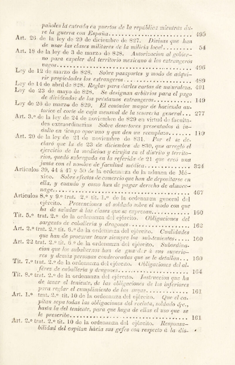 panoles Id entrada en puertos de Ja república mienírás du- re la guerra con España 495 Art 20 df3 la ley de 29 de diciembre de 827. Divisas que han de usar las clases militares de la milicia local, 54 r lí. 18 de ia ley de 3 de marzo de 828. Auíorízacion al gahier- no para expeler del terriíorio tnexkano á los extratií^erós . _ , 490 i.ey de 12 de marzo de 828. Sobre pasaportes y modo de adqui- rir propiedades los extrangeros, ^ 489? _ ey do 14 de abní de 828, Reglas para darles cartas de naturaleza. 491 -bey ue 23 de oiayo de 828. >S'e designan arbitrios para el pago de dividendos de los préstamos extrangeros 149 -y í e 26 de iiiaTzo de 829. El contador mo.yor de hacienda au~ \ o mensual de ¡a tesorería generaL ,. 277 i u. 3.0 de la ley de 24 de noviembre de 829 en virtud de faculía- c es extiaordinarias taobre desertores presentados á in— A OA ^lempo opor uno y que den un reemplazo. 119 Art. 20 de^ia ley de 21 de noviembre de 831. Por el se de- cqiré^ que la de 23 de diciembre de 830, que arimMó el ejercicio de la medicina y ciriijia en el distrito y terrilo- Tqos, quedó subrogada en la referida d,e 21 (pie creó una k el nombre de facultad médica, .. A 324 Anicuios 19, 44 á^47 y SO de la ordenanza de la aduana de Mé- Aico. Sohi'e efectos de comercio que han de depositarse en ella, y cuando y como han de pagar derecho de ahiiacc-* 7? ^ ex £> \ T o 4G7 Aiíiculos 8.0 y 9-0 tnií. 2.o íit. l.o déla ordenanza general dol ejeicito. ^ i íevtnciones al soldado sobre el modo con que n n * saUidar á las ciases que se expresan. 160 lií. 3. trat. 2.0 de ia ordenanza doi ejército. Obligaciones del \ rf O o f Cíe calmería y dragones ^ . i62 ■i . tiaL ^.o tit. 8.0 de la ordciiauza del ejército. Cualidades A i or, tener sieinpre los suh-tenienfes 160 2l trat. 2.0 ut. 6 «de la ordenanza del ejército. Subordina- ción cque los siihalter nos han de guanl.r á sus siiperío- y ciernas persogas condecoradas (¡ue se le detallan. .. 180 lit. 7.0 tiaí. 2.0 de la ordenanza dei cjérciío. Obligaciones del al- Tí* P o ,caballería y (tragones, , jQp Alt. ». ticit. ^.o de ia orde.nauza del ejército. Instrucción que ha de tener el teniente, de las obligaciones de los inferiores para reglar el cumplimiento de las suyas, ............ IGI Alt. 1.0 trat, 2.0 jji, 10 de la o-rdeiiauza dei ejército, (fie el ca- pitán sepa, todas tas obligaciones del recluía, soldado a7c., hcísta la del teniente., para que haga de ellas el mo aue se le prescribe , jqj i.rí. 2.0 trab 2.0 tií. 10 de la ordenanza doi ejército. Responsa- bilidad del capitán hácia sus gefes con respecto éí la dis..^ *