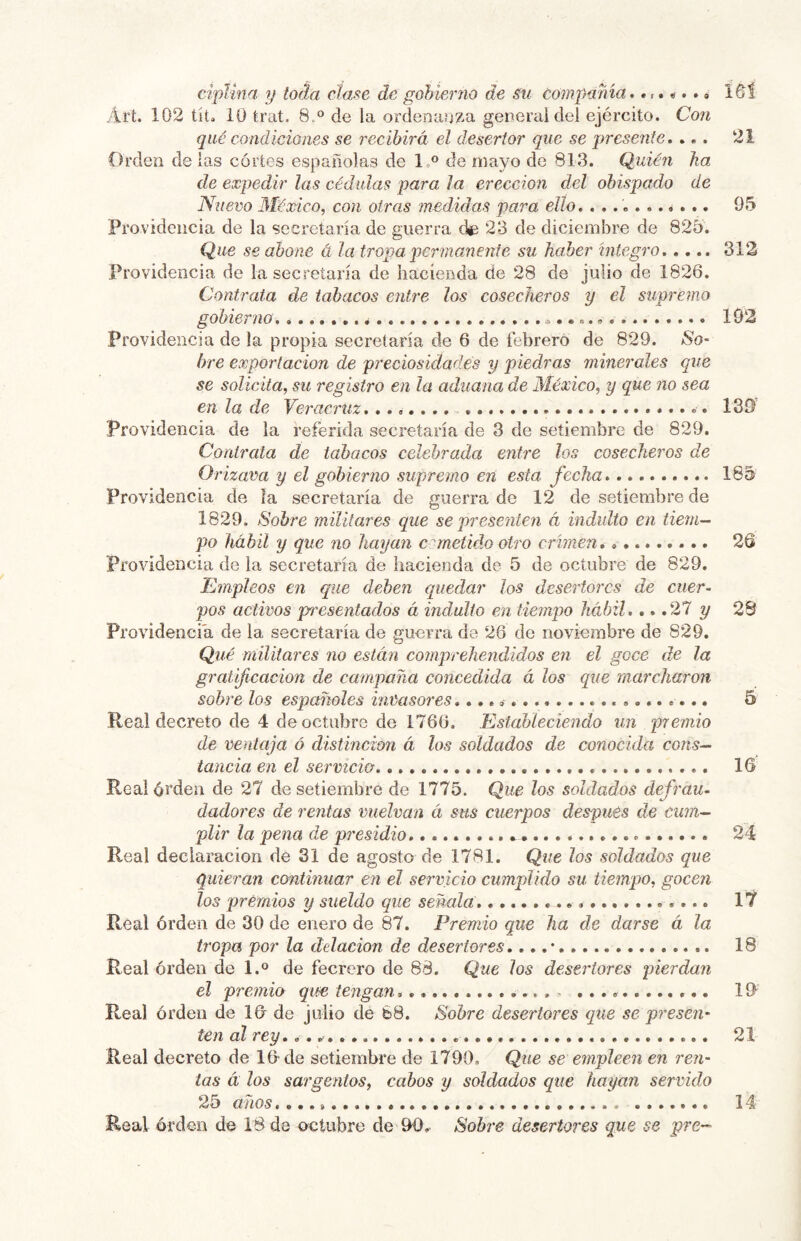 ci'plina y toda claf¡e de gobierno de .ni compañía,» l^í yirt. 102 tita 10 trat. 8.° de la ordenanza general del ejército. Con qué condiciones se recibirá el desertor que se presente, ... 21 Orden délas cortes españolas de l.° de mayo de 813. Quién ha de expedir las cédulas para la erección del obispado de Nuevo 3íéxico, con otras medidas para ello, ........... 95 Providencia de la secretaría de guerra 23 de diciembre de 825. Que se abone á la tropa permanente su haber íntegro 312 Providencia de la secretaría de hacienda de 28 de julio de 1826. Contrata de tabacos entre los cosecheros y el supremo gobierno 192 Providencia de la propia secretaría de 6 de febrero de 829. So- bre exportación de preciosidades y piedras minerales que se solicita, su registro en la aduana de 3íéxico, y que no sea en la de Veracruz, 139 Providencia de la referida secretaría de 3 de setiembre de 829. Cordraia de tabacos celebrada entre los cosecheros de Orizava y el gobierno supremo en esta fecha 185 Providencia de la secretaría de guerra de 12 de setiembre de 1829. Sobre militares que se presenten á indulto en tiem- po hábil y que no hayan c ometido otro crimen 26 Providencia de la secretaría de hacienda de 5 de octubre de 829. 'Empleos en que deben quedar los desertores de cuer^ pos activos pn'csentados á indulto en tiempo hábil,.. .27 y 28 Providencia de la secretaría de guerra de 26 de noviembre de 829. Qué militares no están comprehendídos en el goce de la gratificación de campaña concedida á los que marcharon sobre los españoles invasores 5 Real decreto de 4 de octubre de 1766. Estableciendo un premio de ventaja ó distinción á los soldados de conocida cons- tancia en el servicio 16 Realórden de 27 de setiembre de 1775. Que los soldados defrau- dadores de rentas vuelvan á sus cuerpos después de cum- plir la pena de presidio 24 Real declaración de 31 de agosto de 1781. Que los soldados que quieran continuar en el servicio cumplido su tiempo, gocen los premios y sueldo que señala 17 Real órden de 30 de enero de 87. Premio que ha de darse á la tropa por la delación de desertores,.. .* 18 Real órden de 1.° de fecrcro de 88. Que los desertores pierdan el premio que tengan , ^ 19 Real órden de 16 de julio de 68. Sobre desertores que se presen- ten al rey, 21 Real decreto de 16 de setiembre de 1790, Que se empleen en ren- tas á los sargentos, cabos y soldados que hayan servido 25 años 14 Real órden de 18 de octubre de 96. Sobre desertores que se pre-