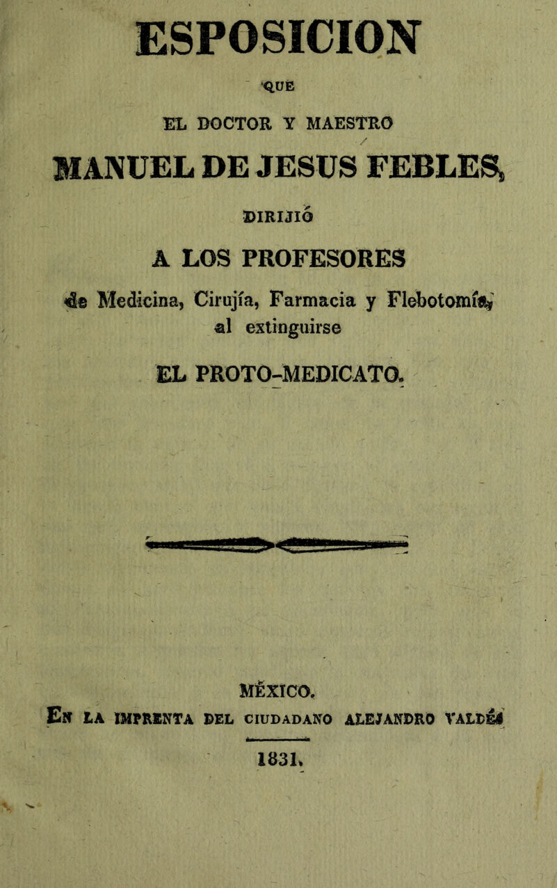 ESPOSICION ■ 'QÜÉ EL EOCTOB Y MAESTRO MANUEL DE JESUS FEBLES, DIRIJIO A LOS PROFESORES 4e Medicina, Cirujía, Farmacia y Flebotomía al extinguirse EL PROTO-MEDICATO. MÉXICO. En tA IMPRENTA DEL CIUDADANO ALEJANDRO VALDÉl 1831,