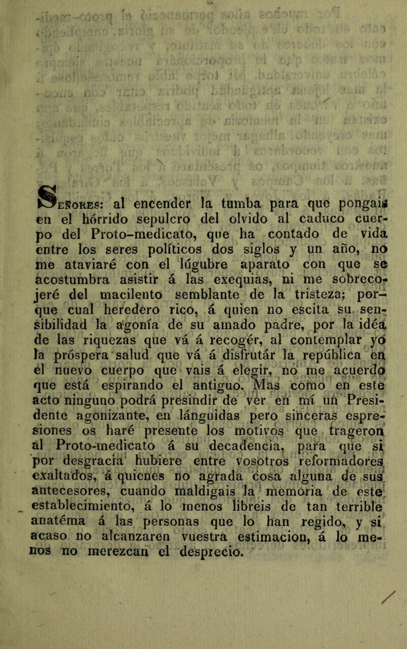 Señores: al encender la tumba para que pongaiíí en el hórrido sepulcro del olvido al caduco cuer- po del Proto-medicato, que ha contado de vida entre los seres políticos dos siglos y un año, no me ataviaré con el lúgubre aparato con que sé acostumbra a&istir á las exequias, ni me sobreco- jeré del macilento semblante de la tristeza; por- que cual heredero rico, á quien no escita su sen- sibilidad la agonía de su amado padre, por la idéa de las riquezas que vá á recogér, al contemplar yó la próspera salud que vá á disfrutár la república en el nuevo cuerpo que vais á elegir, no me acuerda que está espirando el antiguo. Mas corno en este acto ninguno podrá presindir dé vér en mí un Presi- dente agonizante, en lánguidas pero sinceras espre- siones os haré presente los motivos que trageron al Proto-medicato á su decadencia, para que si por desgracia hubiere entre vosotros reformadores, exaltad'os, á quienes rio agrada cosa alguna de sus antecesores, cuando maldigáis la memoria de esté; establecimiento, á lo menos libréis de tan terrible anatéma á las personas que lo han regido, y si acaso no alcanzaren vuestra estimación, á lo me- nos no merezcan el desprecio.