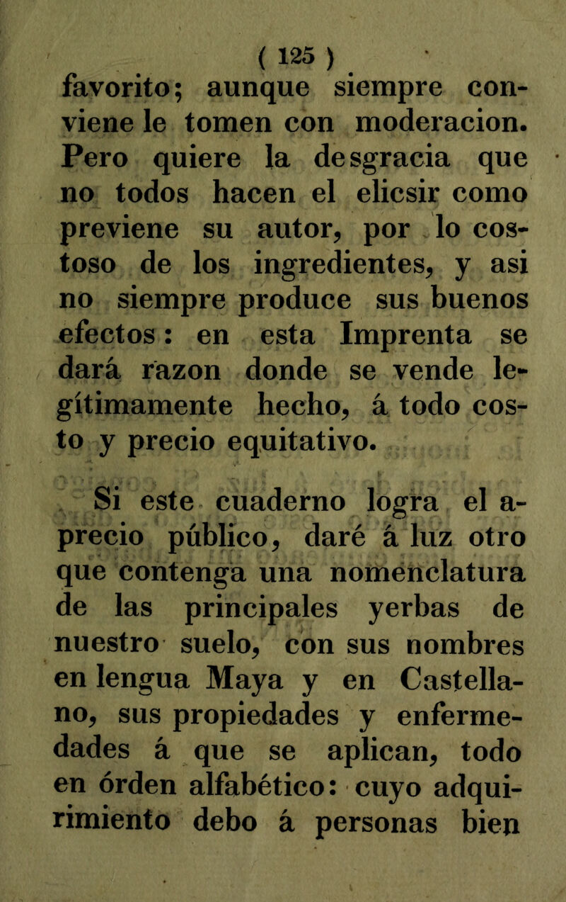 favorito; aunque siempre con- viene le tomen con moderación. Pero quiere la desgracia que no todos hacen el elicsir como previene su autor, por lo cos- toso de los ingredientes, y asi no siempre produce sus buenos efectos: en esta Imprenta se dará razón donde se vende le- gítimamente hecho, á todo cos- to y precio equitativo. Si este cuaderno logra el a- precio público, daré á luz otro que contenga una nomenclatura de las principales yerbas de nuestro suelo, con sus nombres en lengua Maya y en Castella- no, sus propiedades y enferme- dades á que se aplican, todo en orden alfabético: cuyo adqui- rimiento debo á personas bien