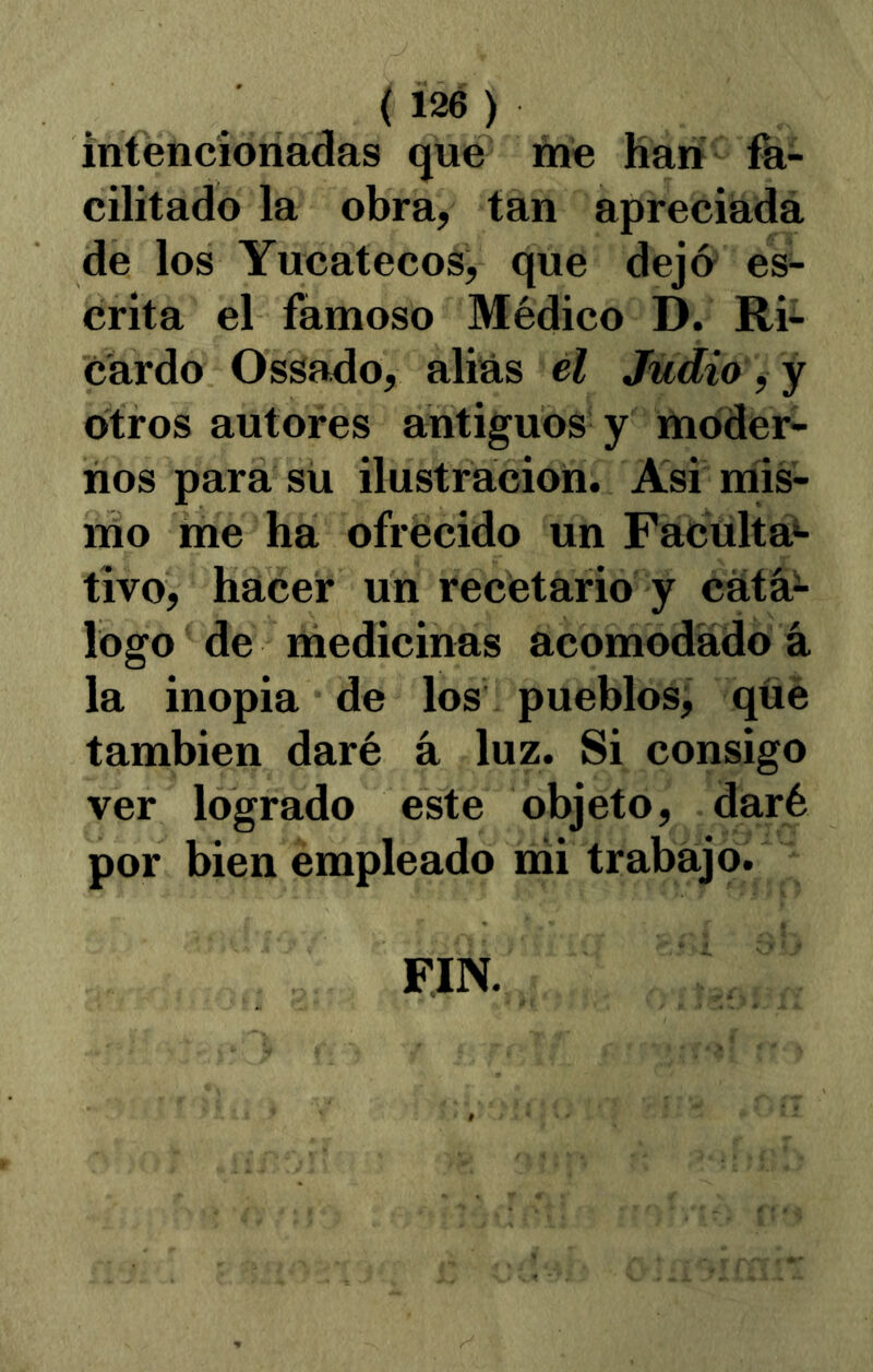 (Í2é) intencionadas que me Han fa- cilitado la obra, tan apreciadá de los Yucatecos, que dejo es- crita el famoso Médico D. Ri- cardo Ossado, alias el Judio ^ y otros autores antiguos y moder- nos para su ilustración. Asi níis- ino me ha ofrecido un Facultá)- tivo, hacer un recetario y cátá^ logo de medicinas acomodado á la inopia de los pueblosj qüé también daré á luz. Si consigo ver logrado este objeto, daré por bien empleado nii trabajo. FIN.