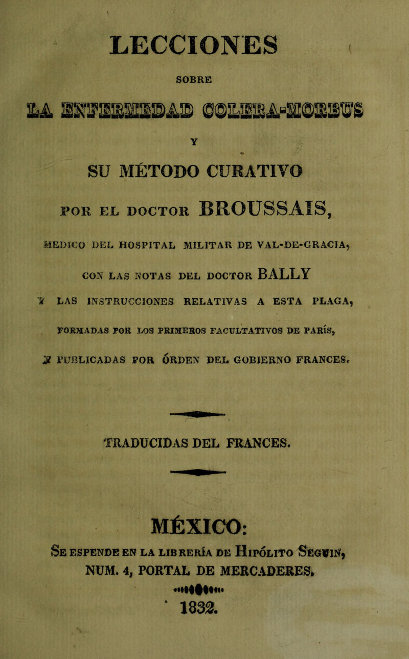 LECCIONES f SOBRE iLA ©@EíSSA®SS@lll'iS Y SU MÉTODO CURATIVO POR EL DOCTOR BROUSSAIS, MEDICO DEL HOSPITAL MILITAR DE VAL-DE-GRACIA, CON LAS NOTAS DEL DOCTOR BALLY li LAS INSTRUCCIONES RELATIVAS A ESTA PLAGA, , FORMADAS FOR LOS PRIMEROS FACULTATIVOS DE PARÍS, S PUBLICADAS POR ORDEN DEL GOBIERNO FRANCES. TRADUCIDAS DEL FRANCES. MÉXICO: Se espende en la librería de Hipólito Seg»iN, NÜM. 4, PORTAL DE MERCADERES, «•l##l**** 1833.