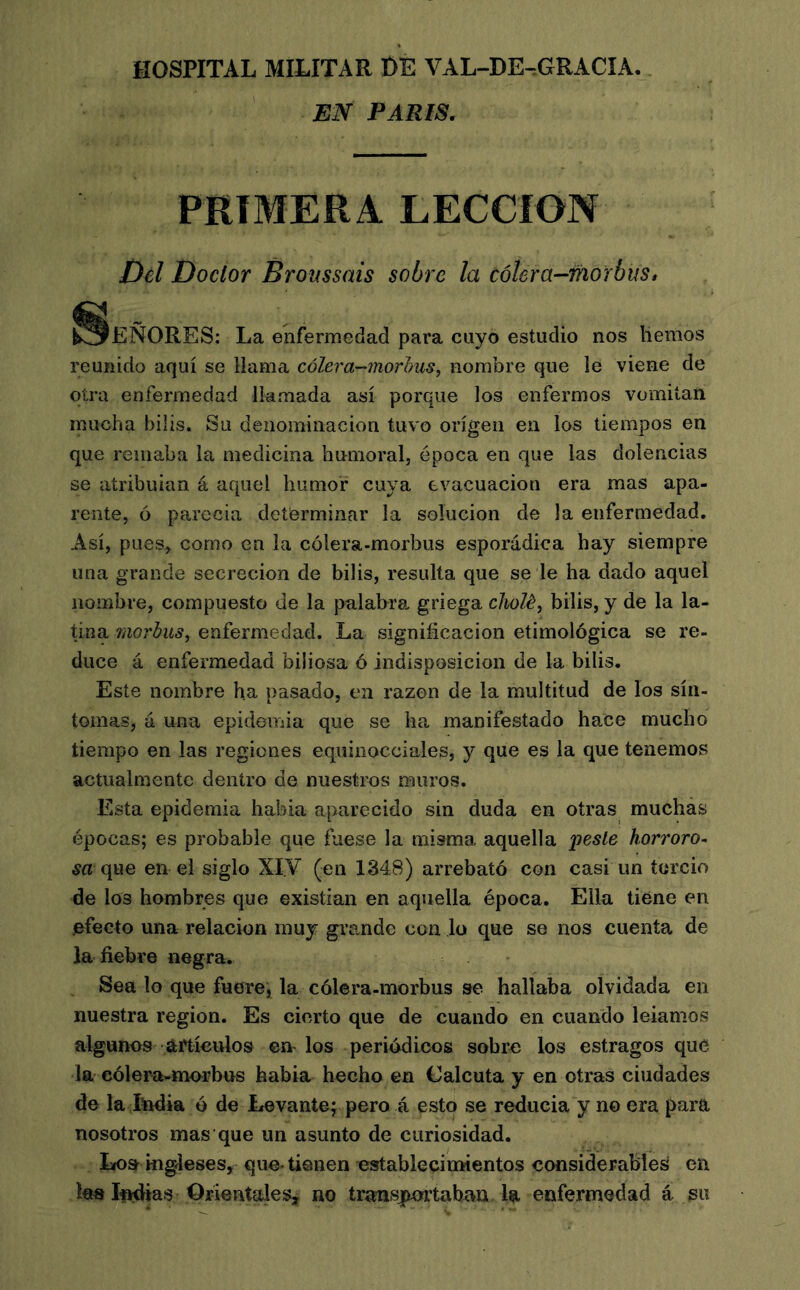 HOSPITAL MILITAR t)E VAL-DE^GRACÎA. EN PARIS. PRIMERA LECCION Del Doctor Broussais sobre la œUra-morbus, ^^EÑORES: La enfermedad para cuyo estudio nos hemos reunido aquí se llama cólera-'inorhus^ nombre que le viene de otra enfermedad llamada así porque los enfermos vomitan mucha bilis. Su denominación tuvo origen en los tiempos en que remaba la medicina humoral, época en que las dolencias se atribuían á aquel humor cuya evacuación era mas apa- rente, ó parecía determinar la solución de la enfermedad. Así, pues, como en la cólera-morbus esporádica hay siempre una grande secreción de bilis, resulta que se le ha dado aquel nombre, compuesto de la palabra griega chalé, bilis, y de la la- tina rdorbus, enfermedad. La significación etimológica se re- duce á enfermedad biliosa ó indisposición de la bilis. Este nombre ha pasado, en razón de la multitud de los sín- tomas, á una epidemia que se ha manifestado hace mucho tiempo en las regiones equinocciales, y que es la que tenemos actualmente dentro de nuestros muros. Esta epidemia había aparecido sin duda en otras muchas épocas; es probable que fuese la misma aquella pesie horroro- sa que en el siglo XIV (en 1348) arrebató con casi un tercio de los hombres que existían en aquella época. Ella tiene en efecto una relación muy grande con lo que se nos cuenta de la fiebre negra. Sea lo que fuere^ la cólera-morbus se hallaba olvidada en nuestra región. Es cierto que de cuando en cuando leíamos algunos artículos en los periódicos sobre los estragos que la cólera-morbus había hecho en Calcuta y en otras ciudades de la India ó de Levante; pero á esto se reducía y no era para nosotros mas que un asunto de curiosidad. Los ingleses, que-tienen establecimientos considerables en les If^as OrientaieSj no trans|mfrtab^n. la enfermedad á su