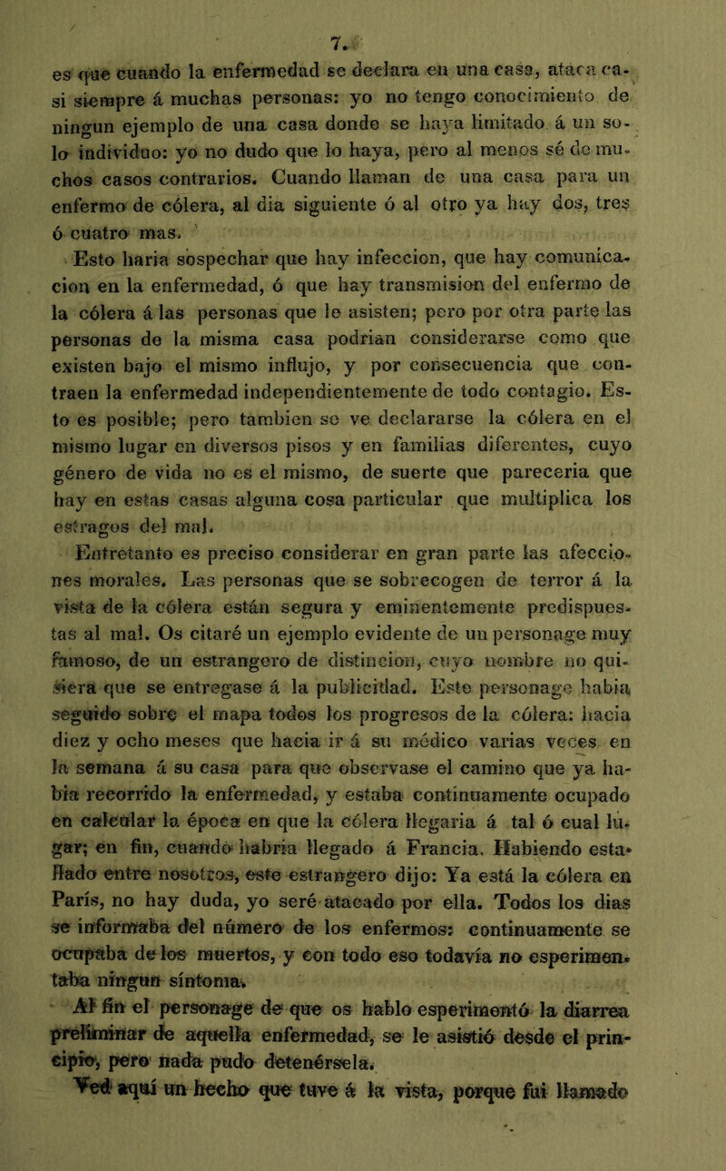 es q>«e cuando la enfermedad se declara ea una casa, atacii ca- si siempre á muchas personas: yo no tengo conocimiento de ningún ejemplo de una casa donde se haya limitado á un so- lo individuo: yo no dudo que lo haya, peix) al menos sé de mu- chos casos contrarios. Cuando llaman de una casa para un enfermo de cólera, al dia siguiente ó al otro ya hay dos, tres ó cuatro mas. Esto haría sospechar que hay infección, que hay comunica., cion en la enfermedad, ó que hay transmisión del enfermo de la cólera á las personas que le asisten; pero por otra parte las personas de la misma casa podrían considerarse como que existen bajo el mismo influjo, y por consecuencia que con- traen la enfermedad independientemente de todo contagio. Es- to es posible; pero también se ve declararse la cólera en el mismo lugar en diversos pisos y en familias diferentes, cuyo género de vida no es el mismo, de suerte que parecería que hay en estas casas alguna cosa particular que multiplica loe estragos del mal. Entretanto es preciso considerar en gran parte las afeccio- nes morales. Las personas que se sobrecogen de terror á la vista de la cólera están segura y eminentemente predispues- tas al ma!. Os citaré un ejemplo evidente de un personage muy famoso, de un esirangero de distinción, cuyo nombre no qui- «era que se entregase á la publicidad. Este personage había següfi€k> sobré el mapa todos los progresos de la cólera: hacia diez y ocho meses que hacia ir á su médico varías veces en la semana a su casa para que observase el camino que ya ha- bía recorrida la enfermedad, y estaba continuamente ocupado en calcular la época en que la cólera llegaría á tal ó cual lu- gar; en fin, cuanda habría llegado á Francia. Habiendo esta* fiada entre nosotíos, este estrangéro dijo: Ya está la cólera en París, no hay duda, yo seré atacado por ella. Todos los dias se iffformérba del número de los enfermos? continuamente se ocnpabá de lo® muertos, y con todo eso todavía no esperimen» taba ningiin síntomav AF fin el personage de que os hablo esperimetttó la diarrea pfélknwïar de aquella enfermedad, se le asistid desde el prin- cipio*, perO' nada pudo detenérsela. Yed* iqiú un hfecho que tuve ée la vista, porque fui llainado