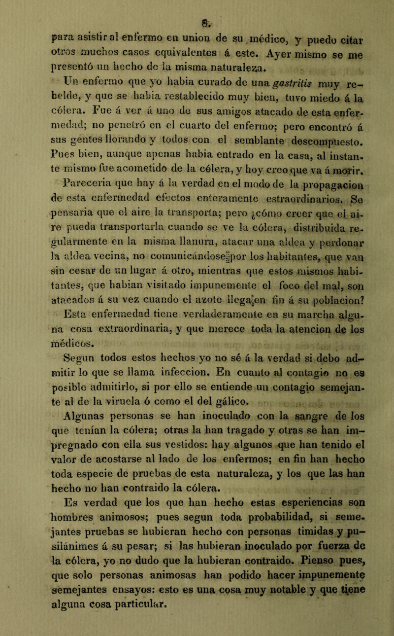 para asistir al enfermo en union de su médicoj y puedo citar otros muchos casos equivalentes á este. Ayer mismo se me presentó un hecho de la misma naturalesia. Un enfermo que yo había curado de unvi gastritis muy re- belde, y que se había restablecido muy bien, tuvo miedo á la cólera. Fue á ver á uno de sus amigos atacado de esta enfer- medad; no penetró en el cuarto del enfermo; pero encontró á sus gentes llorando y todos con el semblante descompuesto. Pues bien, aunque apenas había entrado en la casa, al instan- te mismo fue acometido de la cólera, y hoy creo que va (i móí’ir. Pareceria que hay á la verdad en el modo de la propagación de esta enfermedad efectos enteramente estraordinarios. So pensaría que el aire la transporta; pero ¿cómo creer que el ai- re pueda transportarla cuando se ve la cólera, distribuida re- gularmente en la misma llanura, atacar una aldea y perdonar la aldea vecina, no coinunicándose|por los habitantes, que van sin cesar de un lugar á otro, mientras que estos mismos liabi- tantes, que hablan visitado impunemente el foco del mal, son atacados a su vez cuando el azote llegaren fin á su población? Esta enfermedad tiene verdaderamente en su marcha algu- na cosa extraordinaria, y que merece toda la atención de los médicos. Según todos estos hechos yo no sé a la verdad si debo ad- mitir lo que se llama infección. En cuanto al contagio no es posible admitirlo, si por ello se entiende un contagio semejan- te al de la viruela ó como el del gálico. Algunas personas se han inoculado con la sangre de los que tenían la cólera; otras la han tragado y otras se han im- pregnado con ella sus vestidos: hay algunos que han tenido el valor de acostarse al lado de los enfermos; en fin han hecho toda especie de pruebas de esta naturaleza, y los que las han hecho no han contraido la cólera. Es verdad que los que han hecho estas esperiencias son hombres animosos; pues según toda probabilidad, si seme- jantes pruebas se hubieran hecho con personas tímidas y pu- silánimes á su pesar; si las hubieran inoculado por fuerza de la cólera, yo no dudo que la hubieran contraido. Pienso pues, que solo personas animosas han podido hacer impunemente semejantes ensayos; esto es una cosa muy notable y que ti,ene alguna cosa particular.