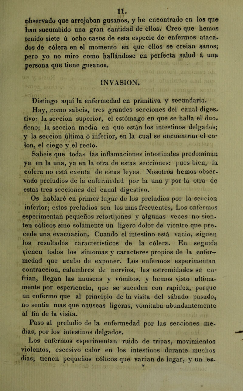 observado que arrojaban gusanos, y he encontrado en los quo han sucumbido una gran cantidad de ellos. Creo que hemos tenido siete ú ocho casos de esta especie de enfermos ataca- dos de cólera en el momento en que ellos se creian sanos; pero yo no miro como hallándose en perfecta salud á una persona que tiene gusanos, INVASION, Distingo aquí la enfermedad en primitiva y secundaria. Hay, como sabéis, tres grandes secciones del canal diges- tivo; la sección superior, el estómago en que se halla el duo- deno; la sección media en que están los intestinos delgados; y la sección última p inferior, én la cual se encuentran el co- lon, el ciego y el recto. Sabéis que todas las inflamaciones intestinales predominan ya en la una, ya en la otra de estas secciones: pues bien, la cólera no está exenta de estas leyes. Nosotros hemos obser- vado preludios de la enfermedad por la una y por la otra de estas tres secciones del canal digestivo. Os hablaré en primer lugar de los preludios por la sección inferior; estos preludios son los mas frecuentes. Los enfermos esperimentan pequeños retortijones y algunas veces no sien- ten cólicos sino solamente un ligero dolor de vientre que pre- cede una evacuación. Cuando el intestino está vacio, siguen los resultados característicos de la cólera. En seguida yienen todos los síntomas y caracteres propios de la enfer- medad que acabo de exponer. Los enfermos esperimentan contracción, calambres do nervios, las estremidades se en^ frían, llegan las nauseas y vómitos, y hemos visto última- mente por esperiencia, que se suceden con rapidez, porque un enfermo que al principio de ia visita del sábado pasado, no sentía mas que nauseas ligeras, vomitaba abundantemente al fin de la visita. Paso al preludio de la enfermedad por las secciones me- dias, por los intestinos delgados. Los enfermos esperimentan ruido de tripas, movimientos violentos, escesivo calor en los intestinos durante muchos dias; tienen pequeños cólicos que varían de lugar, y un es-