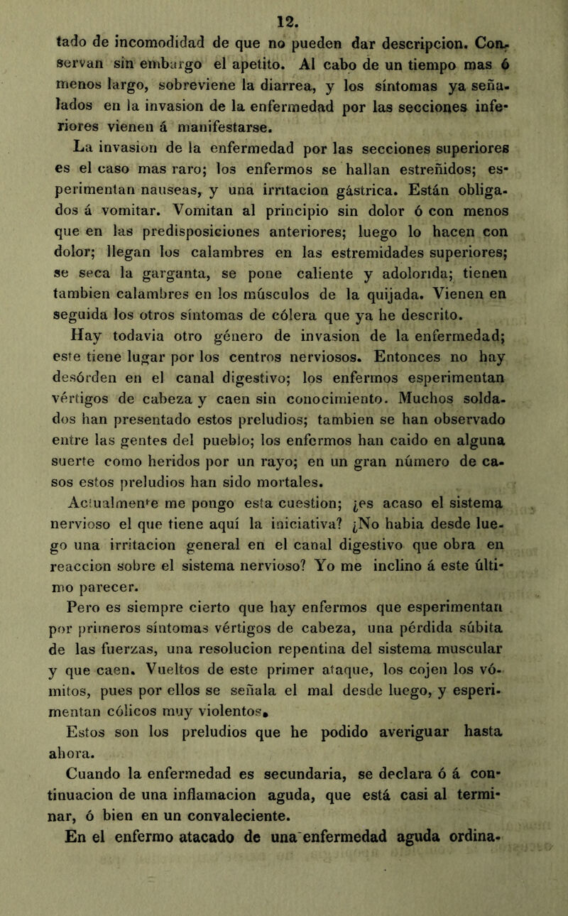 tado de incomodidad de que no pueden dar descripción. Con^ servan sin emburgo el apetito. Al cabo de un tiempo mas é menos largo, sobreviene la diarrea, y los síntomas ya seña- lados en la invasion de la enfermedad por las secciones infe- riores vienen á manifestarse. La invasion de la enfermedad por las secciones superiores es el caso mas raro; los enfermos se hallan estreñidos; es- perimentan nauseas, y una irntacion gástrica. Están obliga- dos á vomitar. Vomitan al principio sin dolor ó con menos que en las predisposiciones anteriores; luego lo hacen con dolor; llegan los calambres en las estremidades superiores; se seca la garganta, se pone caliente y adolorida; tienen también calambres en los músculos de la quijada. Vienen en seguida los otros síntomas de cólera que ya he descrito. Hay todavia otro género de invasion de la enfermedad; este tiene lugar por los centros nerviosos. Entonces no hay desórden en el canal digestivo; los enfermos esperimentan vértigos de cabeza y caen sin conocimiento. Muchos solda- dos han presentado estos preludios; también se han observado entre las gentes del pueblo; los enfermos han caido en alguna suerte como heridos por un rayo; en un gran número de ca- sos estos preludios han sido mortales. Aciualmeme me pongo esta cuestión; ¿es acaso el sistema nervioso el que tiene aquí la iniciativa? ¿No habia desde lue- go una irritación general en el canal digestivo que obra en reacción sobre el sistema nervioso? Yo me inclino á este últi- mo parecer. Pero es siempre cierto que hay enfermos que esperimentan por primeros síntomas vértigos de cabeza, una pérdida súbita de las fuerzas, una resolución repentina del sistema muscular y que caen. Vueltos de este primer ataque, los cojen los vó- mitos, pues por ellos se señala el mal desde luego, y esperi- mentan cólicos muy violentos. Estos son los preludios que he podido averiguar hasta ahora. Cuando la enfermedad es secundaria, se declara ó á con- tinuación de una inflamación aguda, que está casi al termi- nar, ó bien en un convaleciente. En el enfermo atacado de una'enfermedad aguda ordina-