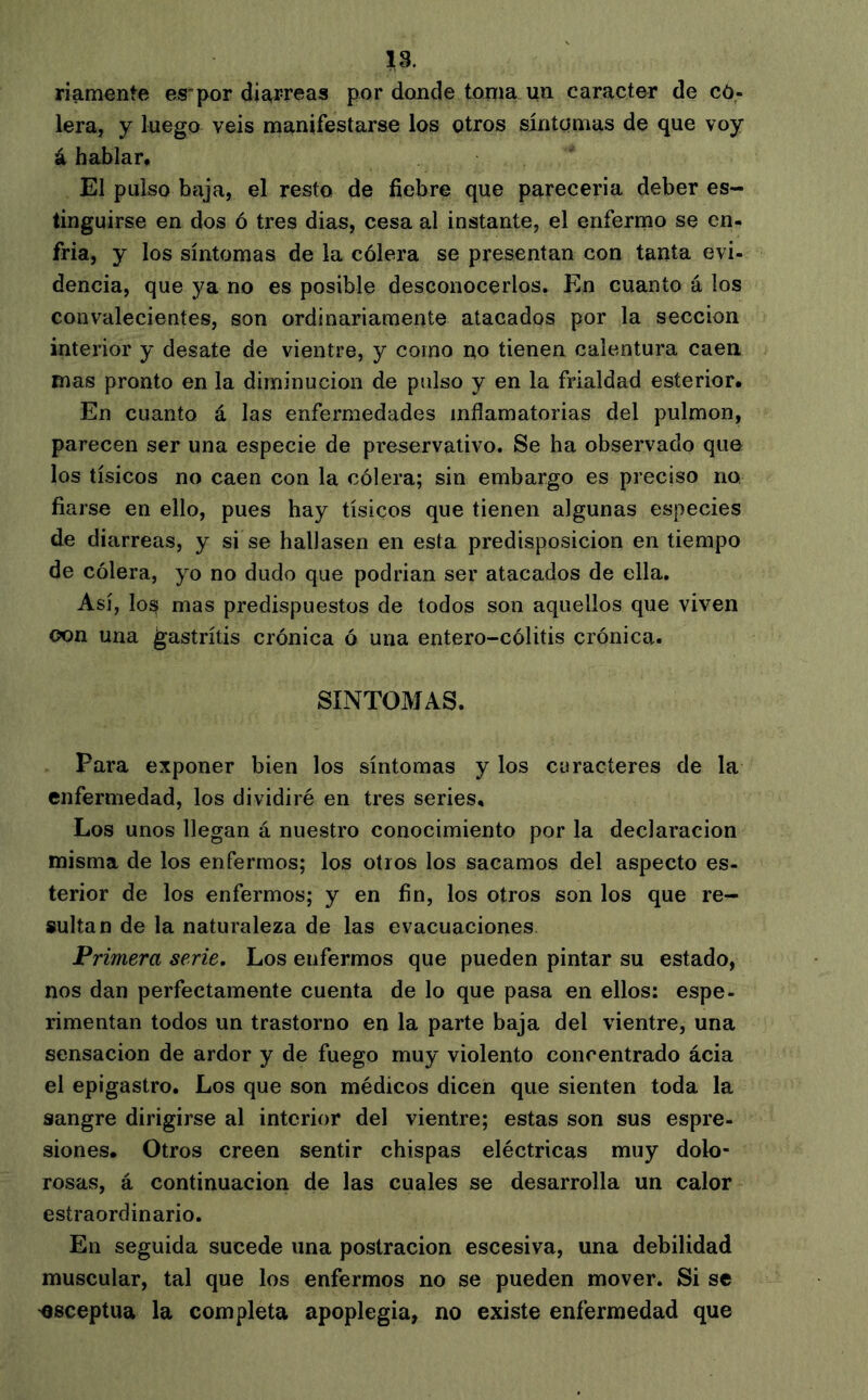 18. riamente es*por diarreas por donde tonia yn carácter de có- lera, y luego veis manifestarse los otros síntomas de que voy á hablar. El pulso baja, el resto de fiebre que parecería deber es- tinguirse en dos ó tres dias, cesa al instante, el enfermo se en- fria, y los síntomas de la cólera se presentan con tanta evi- dencia, que ya no es posible desconocerlos. En cuanto á los convalecientes, son ordinariamente atacados por la sección interior y desate de vientre, y como no tienen calentura caen mas pronto en la diminución de pulso y en la frialdad esterior. En cuanto á las enfermedades inflamatorias del pulmón, parecen ser una especie de preservativo. Se ha observado que los tísicos no caen con la cólera; sin embargo es preciso no fiarse en ello, pues hay tísicos que tienen algunas especies de diarreas, y si se hallasen en esta predisposición en tiempo de cólera, yo no dudo que podrían ser atacados de ella. Así, los mas predispuestos de todos son aquellos que viven oon una gastritis crónica ó una entero-cólitis crónica. SINTOMAS. Para exponer bien los síntomas y los caracteres de la enfermedad, los dividiré en tres series. Los unos llegan á nuestro conocimiento por la declaración misma de los enfermos; los otros los sacamos del aspecto es- terior de los enfermos; y en fin, los otros son los que re- sultan de la naturaleza de las evacuaciones Primera serie. Los enfermos que pueden pintar su estado, nos dan perfectamente cuenta de lo que pasa en ellos: espe- rimentan todos un trastorno en la parte baja del vientre, una sensación de ardor y de fuego muy violento concentrado acia el epigastro. Los que son médicos dicen que sienten toda la sangre dirigirse al interior del vientre; estas son sus espre- siones. Otros creen sentir chispas eléctricas muy dolo- rosas, á continuación de las cuales se desarrolla un calor estraordinario. En seguida sucede una postración escesiva, una debilidad muscular, tal que los enfermos no se pueden mover. Si se 'Osceptua la completa apoplegia, no existe enfermedad que