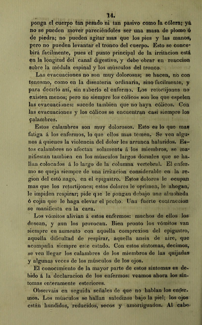 ponga el cuerpo tan pesado ni tan pasivo como la cólera; ya no se pueden mover pareciéndoles ser una masa de plomo ó de piedra; no pueden agitar mas que los pies y las manos, pero no pueden levantar el tronco del cuerpo. Esto se conce- birá fácilmente, pues el punto principal de la irritación está en la longitud del canal digestivo, y debe obrar en reacción sobre la médula espinal y los músculos del tronco. Las evacuaciones no son muy dolorosos; se hacen, no con tenesmo, como en la disenteria ordinaria, sino fácilmente, y para decirlo así, sin saberlo el enfermo. Los retortijones no existen menos; pero no siempre los cólicos son los que e.spelen las evacuaciones: sucede también que no haya cólicos. Con las evacuaciones y los cólicos se encuentran casi siempre los çalambres. Estos calambres son niuy dolorosos. Esto es lo que mas fatiga á los enfermos, lo que ellos mas temen. Se ven algu? nos á quienes la violencia del dolor les arranca bal áridos. Es- tos calambres no afectan solamente á los miembros, se ma- nifiestan también en los músculos largos dorsales que se ha- llan colocados á lo largo de la columna vertebral. El enfer- mo se queja siempre de una irritación considerable en la re- gión del estómago, en el epigastro. Estos dolores le ocupan mas que los retortijones; estos dolores le oprimen, le ahogan, le impiden respirar; pide qae le pongan deíbajo una aímohada 6 cojín que le haga elevar el pecho. Una fuerte contracción se manifiesta en la cara. Los vómitos alivian á estos enfermos: muchos de ellos los desean, y aun los provocan. Bien pronto los vómitos van siempre en aumento con aquella comprexion del epigastro, aquella dificultad de respirar, aquella ansia de aire, que acompaña siempre este estado. Con estos síntomas, decimos, se ven llegar los calambres de los miembros de las quijadas y algunas veces de los músculos de los ojos. El conocimiento de la mayor parte de estos síntomas es de- bido á la declaración de los enfermos: veamos ahora los sín- tomas enteramente esteriores. Observais en seguida señales de que no hablan los enfer- mos. Los músculos se hallan saledizos bajo la piel; los ojos están hundidos, reducidos, secos y amortiguados. Al cabo^