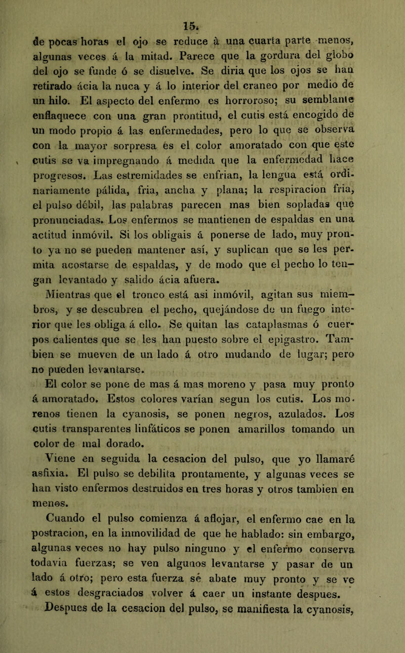 15* de pôcas horas el ojo se reduce à una cuarta parte menos, algunas veces á la mitad. Parece que la gordura del globo del ojo se funde ó se disuelve. Se diría que los ojos se han retirado ácia la nuca y á lo interior del cráneo por medio de un hilo. El aspecto del enfermo es horroroso; su semblante enflaquece con una gran prontitud, el cutis está encogido dé un modo propio á las enfermedades, pero lo que se observa con la mayor sorpresa es el color amoratado con rjue este cutis se va impregnando á medida que la enfemedad hace progresos. Las estremidades se enfrian, la lengua está ordi- nariamente pálida, fria, ancha y plana; la respiración fria, el pulso débil, las palabras parecen mas bien sopladas que pronunciadas. Los enfermos se mantienen de espaldas en una actitud inmóvil. Si los obligáis á ponerse de lado, muy pron- to ya no se pueden mantener así, y suplican que se les per- mita acostarse de espaldas, y de modo que el pecho lo ten- gan levantado y salido ácia afuera. Mientras que el tronco está asi inmóvil, agitan sus miem- bros, y se descubren el pecho, quejándose de un fuego inte- rior que les obliga á ello. Se quitan las cataplasmas ó cuer- pos calientes que se les han puesto sobre el epigastro. Tam- bién se mueven de un lado á otro mudando de lugar; pero no pueden levantarse. El color se pone de mas á mas moreno y pasa muy pronto á amoratado. Estos colores varían según los cutis. Los mo. renos tienen la cyanosis, se ponen negros, azulados. Los cutis transparentes linfáticos se ponen amarillos tomando un color de mal dorado. Viene en seguida la cesación del pulso, que yo llamaré asfixia. El pulso se debilita prontamente, y algunas veces se han visto enfermos destruidos en tres horas y otros también en menos. Cuando el pulso comienza á aflojar, el enfermo cae en la postración, en la inmovilidad de que he hablado: sin embargo, algunas veces no hay pulso ninguno y el enfermo conserva todavia fuerzas; se ven algunos levantarse y pasar de un lado á otro; pero esta fuerza sé abate muy pronto y se ve á estos desgraciados volver á caer un instante después. Después de la cesación del pulso, se manifiesta la cyanosis,