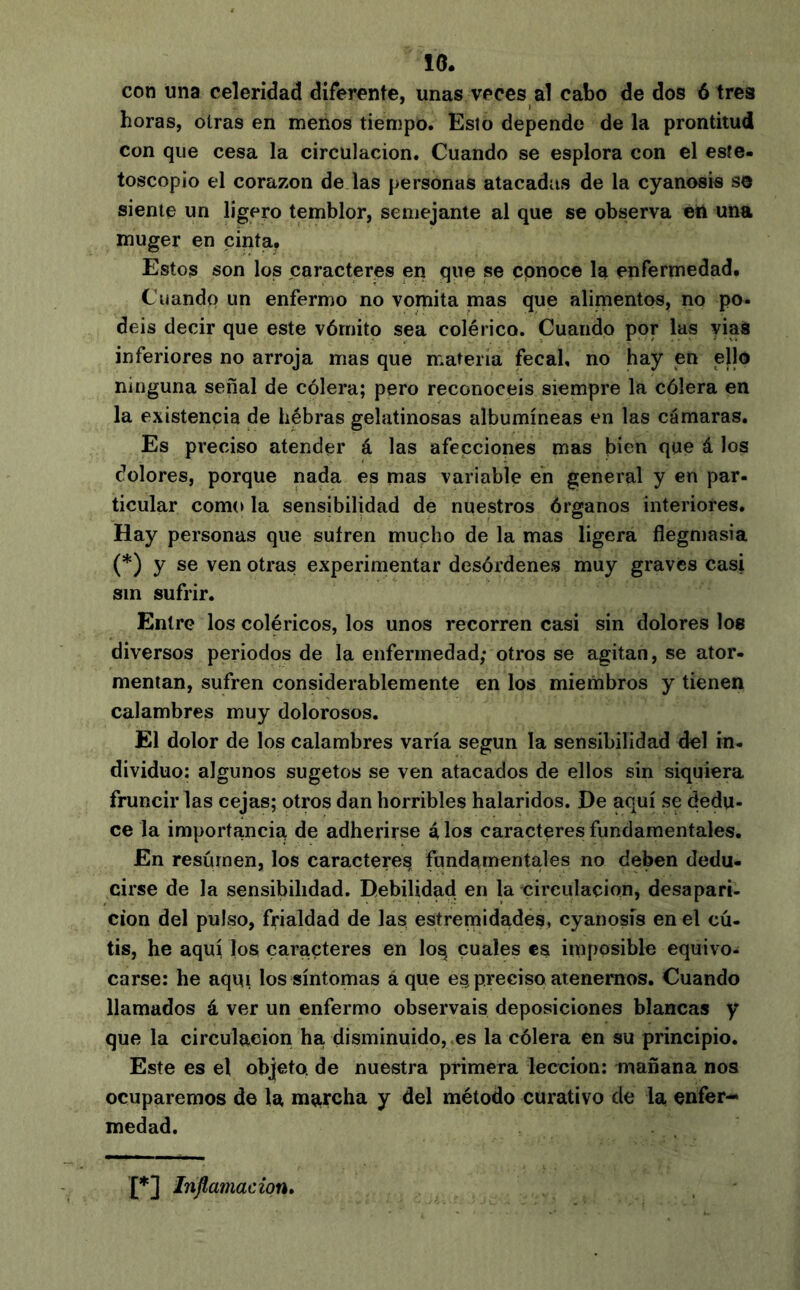 10. con una celeridad diferente, unas veces al cabo de dos ó tres horas, otras en menos tiempo. Esto depende de la prontitud con que cesa la circulación. Cuando se esplora con el este- toscopio el corazón de las personas atacadas de la cyanosis so siente un ligero temblor, semejante al que se observa en una muger en cinta, Estos son los caracteres erj que se cpnoce la enfermedad. Cuandí) un enfermo no vomita mas que alimentos, no po- déis decir que este vómito sea colérico. Cuando por las yiaS inferiores no arroja mas que materia fecal, no hay en ello ninguna señal de cólera; pero reconocéis siempre la cólera en la existencia de hébras gelatinosas albumíneas en las cámaras. Es preciso atender á las afecciones mas bien que á los dolores, porque nada es mas variable en general y en par- ticular como la sensibilidad de nuestros órganos interiores. Hay personas que sufren mupho de la mas ligera flegmasía (*) y se ven otras experimentar desórdenes muy graves casi sin sufrir. Entre los coléricos, los unos recorren casi sin dolores loe diversos periodos de la enfermedad; otros se agitan, se ator- mentan, sufren considerablemente en los miembros y tienen calambres muy dolorosos. El dolor de los calambres varía según la sensibilidad del in- dividuo: algunos sugetos se ven atacados de ellos sin siquiera fruncirlas cejas; otros dan horribles halaridos. De aquí se dedu- ce la importancia de adherirse é, los caracteres fundamentales. En resúrnen, los caracteres fundamentales no deben dedu- cirse de la sensibilidad. Debilidad en la circulación, desapari- ción del pulso, frialdad de las estremidades, cyanosis en el cú- tis, he aquí los caracteres en loq cuales es imposible equivo- carse: he aquí los síntomas à que es preciso atenemos. Cuando llamados á ver un enfermo observais deposiciones blancas y que la circulación ha disminuido, es la cólera en su principio. Este es el objeto, de nuestra primera lección: mañana nos ocuparemos de la marcha y del método curativo de la enfer- medad. {*] Inflamación,