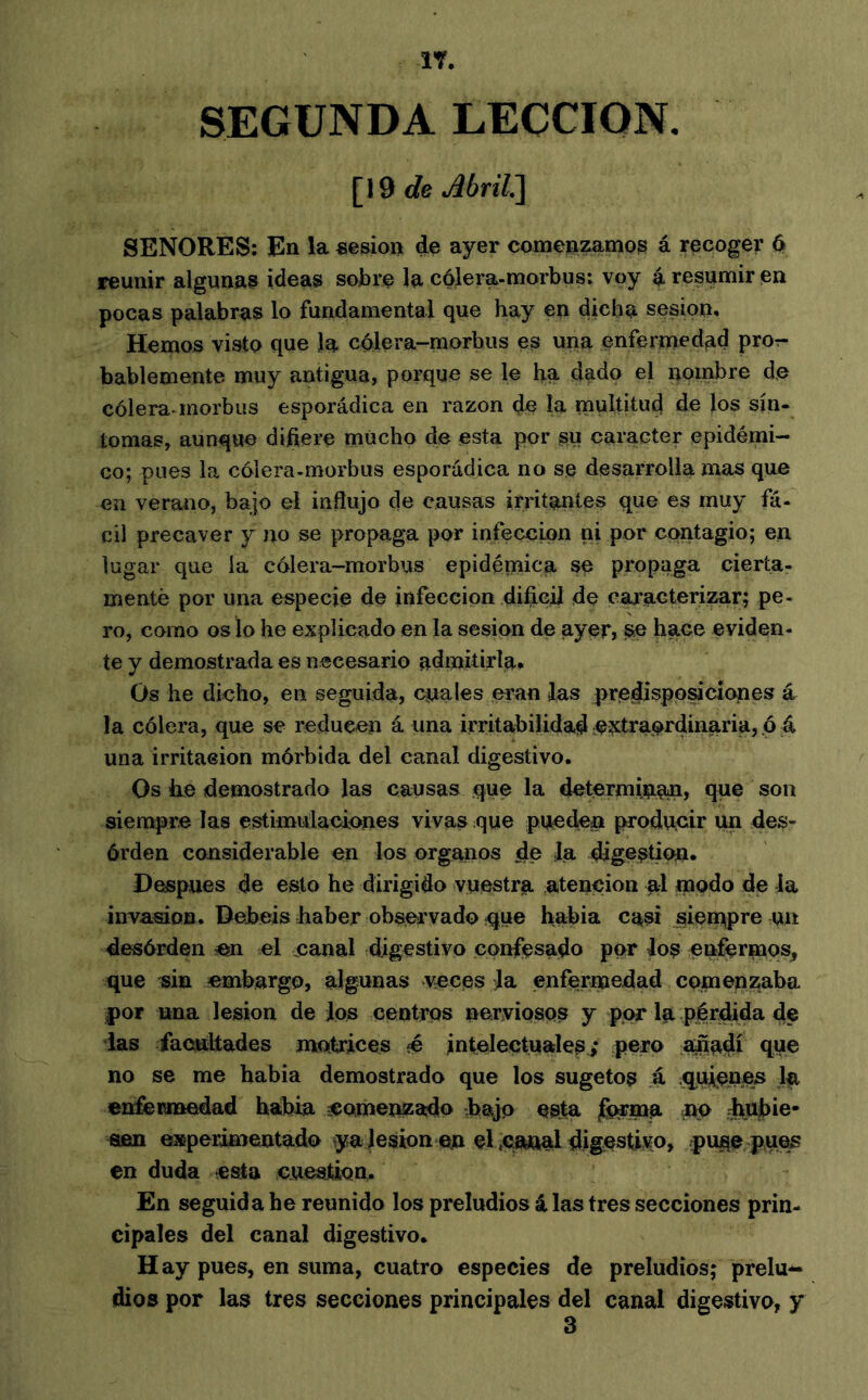 SEGUNDA LECCION. [19 </e Abril^ SEÑORES; En la «esion de ayer comenzamos á recoger 6 reunir algunas ideas sobre la cólera-morbus: voy 4 resumir en pocas palabras lo fundamental que hay en dicha sesión. Hemos visto que la cólera-morbus es una enfermedad pror- bablemente muy antigua, porque se le ha dado el nombre d.e cólera inorbus esporádica en razón de la multitud de los sín- tomas, aunque difiere mUcho de esta por su carácter epidémi- co; pues la cólera-morbus esporádica no se desarrolla mas que en verano, bajo el influjo de causas irritantes que es muy fá- cil precaver y no se propaga por infección ni por contagio; en lugar que la cólera-morbus epidémica se propaga cierta- mente por una especie de infección difieiJ de caracterizar; pe- ro, como os lo he explicado en la sesión de ayer» ^ hace eviden- te y demostrada es necesario admitirla* Os he dicho, en seguida, cuales eran las predisposiciones á la cólera, que se reducen á una irritabilidad ;??ítraordinaria, ó á una irritación mórbida del canal digestivo. Os he demostrado las causas que la determinan, que son siempre las estimulaciones vivas que pueden producir un des- órden considerable en los órganos de la digestión. Después de esto he dirigido vuestra atención al modo de la invasión. Debeis haber observado :que habla casi sien^pre un desórden en el canal digestivo confesado por los en^rmos^ que sin embargo, algunas veces Ja enfermedad comenzaba |)or una lesión de Jos centros nerviosos y por la pérdida de das iaciiltades motrices é intelectuales ,* pero añadí que no se me habia demostrado que los sugetos á .q^uienes Ip, enfermedad habla 3Comenzado hajo esta ^ma no Jnfi)ie- aen experimentado yajesion en d ÇÆmal digestido, puge pues en duda esta cuestión. En seguida he reunido los preludios á las tres secciones prin- cipales del canal digestivo. Hay pues, en suma, cuatro especies de preludios; prelu^ dios por las tres secciones principales del canal digestivo, y 3