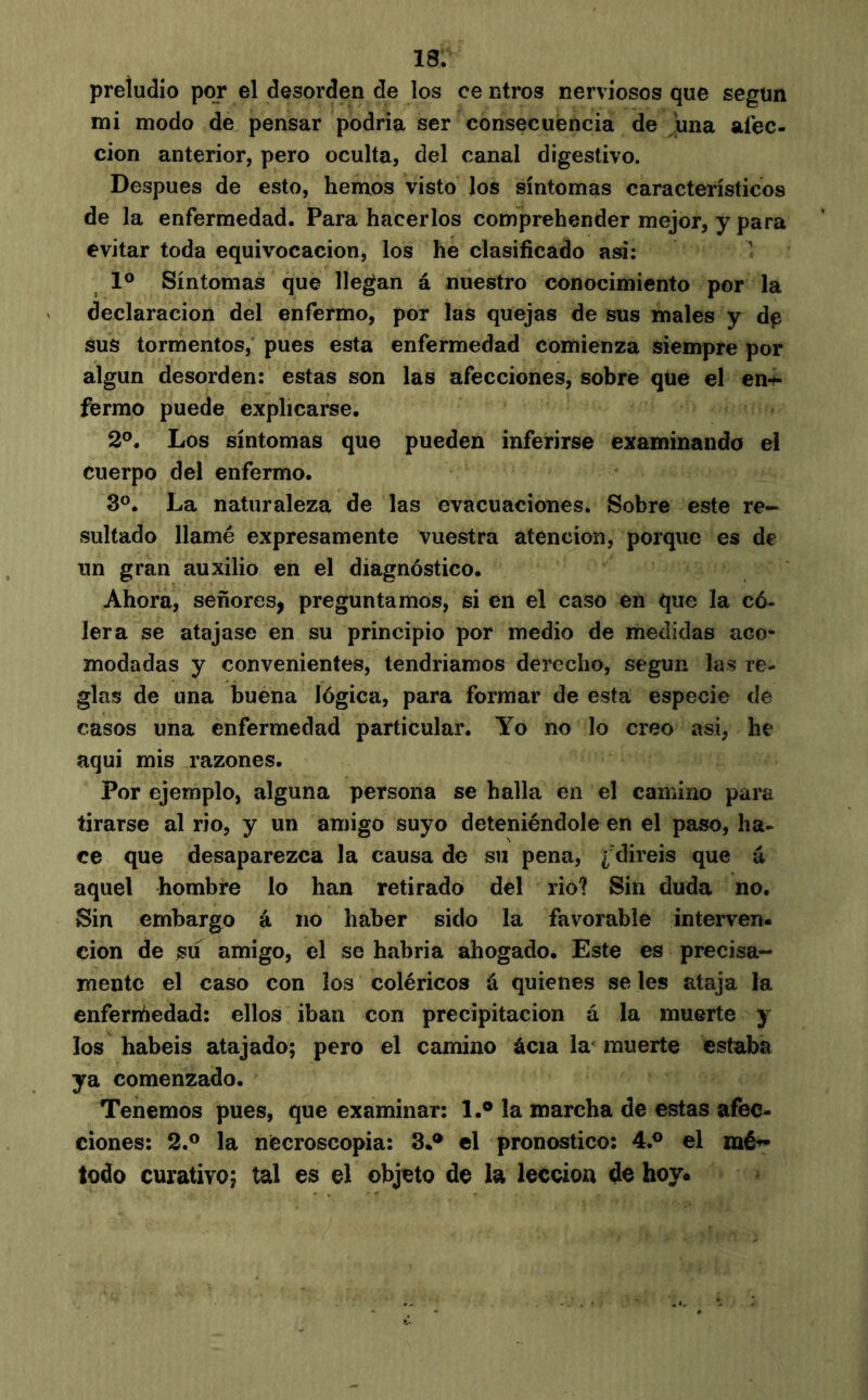 preludio por el desorden de los ce otros nerviosos que segün mi modo de pensar podría ser consecuencia de ^una aíec- cion anterior, pero oculta, del canal digestivo. Después de esto, hemos visto los síntomas característicos de la enfermedad. Para hacerlos comprehender mejor, y para evitar toda equivocación, los he clasificado asi: ' 1° Síntomas que llegan á nuestro conocimiento por la declaración del enfermo, por las quejas de sus males y d^ sus tormentos, pues esta enfermedad comienza siempre por algún desorden: estas son las afecciones, sobre que el en<^ fermo puede explicarse. 2®. Los síntomas que pueden inferirse examinando el cuerpo del enfermo. 3°. La naturaleza de las evacuaciones. Sobre este re- sultado llamé expresamente vuestra atención, porque es de un gran auxilio en el diagnóstico. Ahora, señores, preguntamos, si en el caso en que la có- lera se atajase en su principio por medio de medidas aco- modadas y convenientes, tendríamos derecho, según las re- glas de una buena lógica, para formar de esta especie de casos una enfermedad particular. Yo no lo creo asi, he aqui mis razones. Por ejemplo, alguna persona se halla en el camino para tirarse al rio, y un amigo suyo deteniéndole en el paso, ha- ce que desaparezca la causa de su pena, ¿ diréis que á aquel hombre lo han retirado del rio? Sin duda no. Sin embargo á no haber sido la favorable interven- ción de su amigo, el se habría ahogado. Este es precisa- mente el caso con los coléricos á quienes se les ataja la enferrñedad: ellos iban con precipitación á la muerte y los habéis atajado; pero el camino ácia la' muerte estaba ya comenzado. Tenemos pues, que examinar; 1.® la marcha de estas afec- ciones: 2.® la necroscopia: 3.® el pronostico: 4.® el mé-»- todo curativo; tal es el objeto de la lección de hoy*