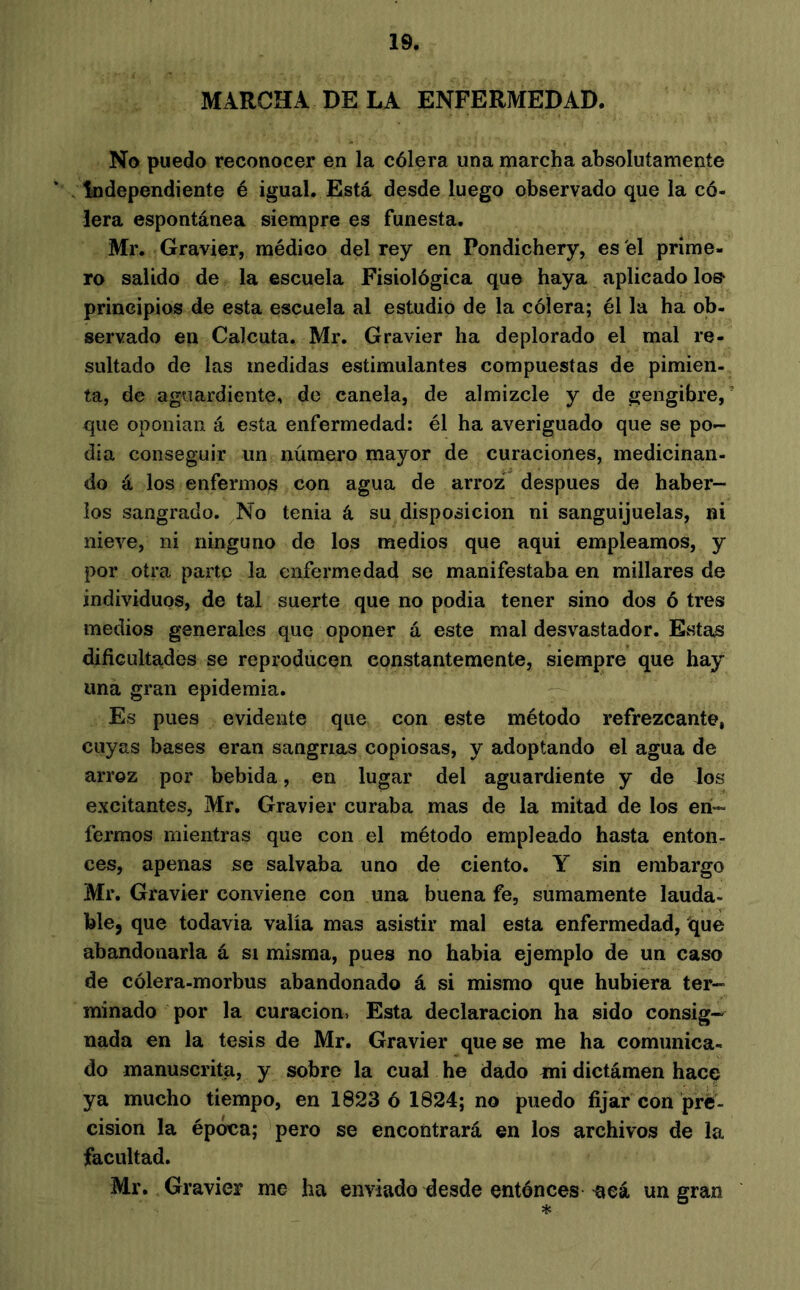 MARCHA DE LA ENFERMEDAD. No puedo reconocer en la cólera una marcha absolutamente Independiente é igual. Está desde luego observado que la có- lera espontánea siempre es funesta. Mr, Gravier, médico del rey en Pondichéry, es el prime- ro salido de la escuela Fisiológica que haya aplicado loe- principios de esta escuela al estudio de la cólera; él la ha ob- servado en Calcuta. Mr. Gravier ha deplorado el mal re- sultado de las medidas estimulantes compuestas de pimien- ta, de aguardiente, do canela, de almizcle y de gengibre, ’ que oponían á esta enfermedad: él ha averiguado que se po- día conseguir un número mayor de curaciones, medicinan- do á los enfermos con agua de arroz' después de haber- los sangrado. No tenia á su disposición ni sanguijuelas, ni nieve, ni ninguno de los medios que aqui empleamos, y por otra parte la enfermedad se manifestaba en millares de individuos, de tal suerte que no podia tener sino dos ó tres medios generales que oponer á este mal desvastador. EvSta^ dificultades se reproducen constantemente, siempre que hay una gran epidemia. Es pues evidente que con este método refrezcante, cuyas bases eran sangrías copiosas, y adoptando el agua de arroz por bebida, en lugar del aguardiente y de los excitantes, Mr. Gravier curaba mas de la mitad de los en- fermos mientras que con el método empleado hasta enton- ces, apenas se salvaba uno de ciento. Y sin embargo Mr. Gravier conviene con una buena fe, sumamente lauda- ble, que todavia valía mas asistir mal esta enfermedad, que abandonarla á si misma, pues no había ejemplo de un caso de cólera-morbus abandonado á si mismo que hubiera ter- minado por la curación. Esta declaración ha sido consig- nada en la tesis de Mr, Gravier que se me ha comunica- do manuscrita, y sobre la cual he dado mi dictámen haeç ya mucho tiempo, en 1823 6 1824; no puedo fijar con pré- cision la época; pero se encontrará en los archivos de la facultad. Mr. Gravier me ha enviado desde entónces aeá un gran