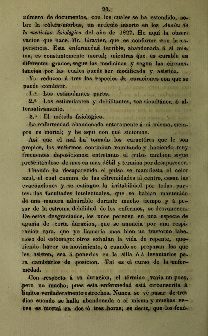 número de documentos, con los cuales se ha estendido, so- bre la cólera-m'orbuB, un artículo inserto en ios finales de la medicina fisiológica del año de 1827. He aquí la obser- vación que hace. Mr, Graviei\ que es conforme con la-es- periencia. Esta enfermedad terrible, abandonada á sí mis^. ma, es constantemente mortal^ mientras que es curable en diferentes grados, según las medicinas y según las circuns- tancias por las cuales puede ser modificada y asistida. Yo reduzco á tres las especies de curaciones con que se puede combatir. 1. ® Los estimulantes puros. 2. a Los estimulantes y debilitantes, sea simultánea ó al- ternativamenlei 3. ^ El método fisiológico. La enfermedad abandonada enteramente á sí misma, siem- pre es mortal^; y he aquí con qué síntomas. Así que el mal ha tomado los caractères que le son propios, los enfermos continúan vomitando y haciendo muy frecuentes de^iosiciones: entretanto el pulso también sigue presentándose de mas en mas débil y termina por desapaiecer. Cuando ^ha desaparecido el pulso se manifiesta el color azul, el cual camina de las estremidades al centro, cesan las evacuaciones y se estingue la irritabilidad por todas par- tes: las facultades intelectuales, que se habían mantenido de una manera admirable durante mucho tiempo y á pe- sar de la estrema debilidad de los enfermos, se desvanecen. De estos desgraciados, los unos perecen en una especie de agonía de corta duración, que se anuncia por una respi- ración rara, que yo llamaría mas bien un trastorno labo- rioso del estómago: otros exhalan la vida de repente, que^ riendo hacer umnovimiento, ó cuando se preparan los que les asisten, sea á ,ponerlos en la silla ó á levantarlos pa- ra cambiarlos de ^posición. Tal es el curso de la »enfer- medad. Con respecto á sa duración, el termino varía un pocq, -pero no tnuoho; pues esta enfermedad está circunscrita á límites verdaderamente estrechos. Nunca se vé pasar de tres dias cuando se halla abandonada â sí misma y muchas ve- . cea €8 zniojftal 4os 'ó tres horas; es decir, que los fenó-