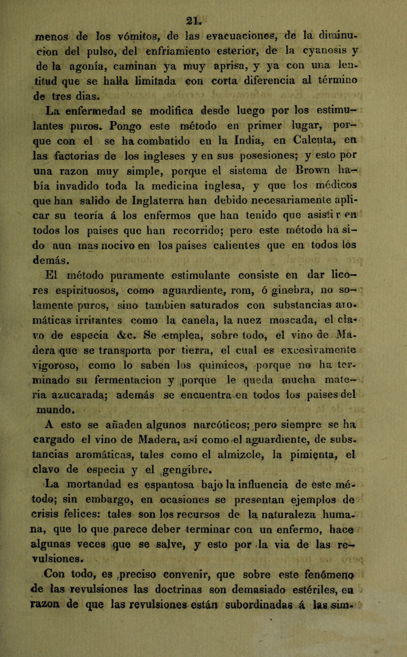 menos de los vómitos, de las evacuaciones, de la diiiunu- cion del pulso, del enfriamiento esterior, de la cyanosis y de la agonía, caminan ya muy aprisa, y ya con una len- titud que se batía limitada con corta diferencia al término de tres días. La enfermedad se modifica desde luego por los estimu- lantes purc«. Pongo este método en primer lugar, por- que con el se ha combatido en la India, en Calcuta, en las factorías de los ingleses y en sus posesiones; y esto por una razón muy simple, porque el sistema de Brown ha- bía invadido toda la medicina inglesa, y que ios médicos que han salido de Inglaterra han debido necesariamente apli- car su teoría á los enfermos que han tenido que asistir en todos los países que han recorrido; pero este método ha si- do aun mas nocivo en los países calientes que en todos los demás. El método puramente estimulante consiste en dar lico- res espirituosos, como aguardiente, rom, ó ginebra, no so- lamente puros, sino también saturados con substancias aro- ináticas irritantes como la canela, la nuez moscada, el cla- vo de especia &c. Se -emplea, sobre todo, el vino de Ma- dera que se transporta por tierra, el cual es excesivamente vigoroso, como lo saben los químicos, porque no ha ter- minado su fermentación y .porque le queda mucha mate- ria azucarada; además se encuentra en todos ios países del mundo. A esto se añaden algunos narcóticos; pero sienipre se ha cargado el vino de Madera, así como el aguardiente, de subs- tancias aromáticas, tales como el almizcle, la pimienta, el clavo de especia y el gengibre. La mortandad es espantosa bajo la influencia de este mé- todo; sin embargo, en ocasiones se presentan ejemplos de crisis felices: tales son los recursos de la naturaleza huma- na, que lo que parece deber terminar con un enfermo, hace algunas veces que se sajve, y esto por .la via de las re- vulsiones. Con todo, es .preciso convenir, que sobre este fenómeno de las revulsiones las doctrinas son demasiado estériles, en razón de que las revulsiones están subordinadas á las-sim-