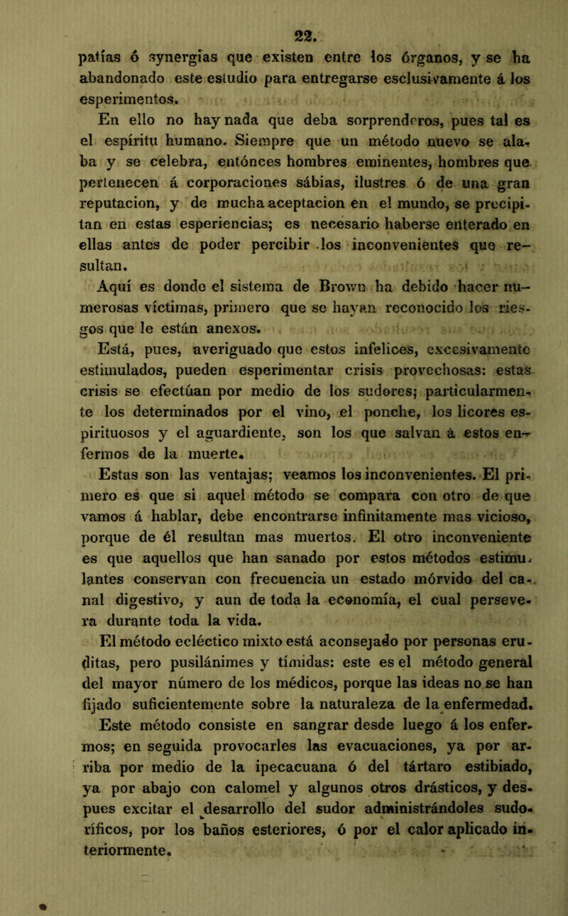 patías ô synergîas que existen entre los órganos, y se ha abandonado este estudio para entregarse escIusWamente á los esperimentos. En ello no hay nada que deba sorprenderos, pues tal es el espíritu humano. Siempre que un método nuevo se ala- ba y se celebra, eatónces hombres eminentes, hombres que pertenecen á corporaciones sábias, ilustres ó de una gran reputación, y de mucha aceptación en el mundo, se precipi- tan en estas esperiencias; es necesario haberse enterado en ellas antes de poder percibir .los inconvenientes que re- sultan. Aquí es donde el sistema de Brown ha debido hacer nu- merosas víctimas, primero que se hayan reconocido los ries- gos que le están anexos. Está, pues, averiguado que estos infelices, excesivamente estimulados, pueden esperimentar crisis provechosas: estas crisis se efectúan por medio de los sudores; particularmen- te los determinados por el vino, el ponche, los licores es- pirituosos y el aguardiente, son los que salvan á estos en-^ ferinos de la muerte. Estas son las ventajas; veamos los inconvenientes. El pri- mero es que si aquel método se compara con otro de que vamos á hablar, debe encontrarse infinitamente mas vicioso, porque de él resultan mas muertos. El otro inconveniente es que aquellos que han sanado por estos métodos estimu. lantes conservan con frecuencia un estado mórvido del ca-. nal digestivo, y aun de toda la economía, el cual perseve- ra durante toda la vida. El método ecléctico mixto está aconsejado por personas eru- ditas, pero pusilánimes y tímidas; este es el método general del mayor número de los médicos, porque las ideas no se han fijado suficientemente sobre la naturaleza de la enfermedad. Este método consiste en sangrar desde luego á los enfer- mos; en seguida provocarles las evacuaciones, ya por ar- riba por medio de la ipecacuana ó del tártaro estibiado, ya por abajo con calomel y algunos otros drásticos, y des- pués excitar el desarrollo del sudor administrándoles sudo- ríficos, por los baños esteriores, ó por el calor aplicado in- teriormente.