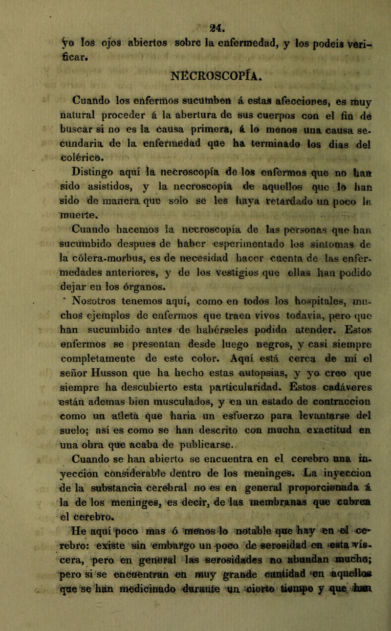 los OJOS abiertos sobre la enfermedad, y los podéis veri- ficar. NECROSCOPÍA. Cuando los enfermos sucütnben á estas afecciones, es muy liatural proceder á la abertura de sus cuerpos con el fin de buscar si no es la causa primera, á lo menos una causa se- cündaria de la enfermedad que ha terminado los dias del colérico. Distingo aquí la necroscopia dé los enfermos que no ban sido asistidos, y la necroscopia de aquellos que lo han sido de manera que solo se les haya retardado un poco la muerte. Cuando hacemos là necroscopia de las personas que han sucumbido después de haber esperiinentado los síntomas de la cólera-morbus, es de necesidad hacer cuenta de las enfer- medades anteriores, y de los vestigios que ellas han podido dejar en los órganos. * Nosotros tenemos aquí, como en todos los hospitales, mu- chos ejemplos de enfermos que traen vivos todavía, pero que han sucumbido antes de habérseles podido atender. Estos enfermos se presentan desde luego negros, y casi siempre completamente de este color. Aquí está cerca de mí el señor Husson que ha hecho estas autopsias, y ya creo que siempre ha descubierto esta particularidad. Estos cadáv-eres están ademas bien musculados, y ca un estado de contracción como un atleta que haria un esfuerzo para levantarse del suelo; así es como se han descrito con mucha exactitud en una obra que acaba de publicarse. Cuando se han abierto se encuentra en el cerebro una in- yección considerable dentro de los meninges. La inyección déla substancia cerebral no es en general proporcionada i. la de los meninges, es decir, de las membranas que cabren el cerebro. He aquí 'poca mas á mettios ¡lo metsible que hay «n el ce- rebro: existe ain ‘embargo unqjoOo de serosidad en »e8ta vis- cera, ‘pero en general las serosidades no, abundan jnachu; pero si se encuentran en müy grande cantidad ^en nquelk» que se han medicinado durante ün «eierto lismpo y -que^dan