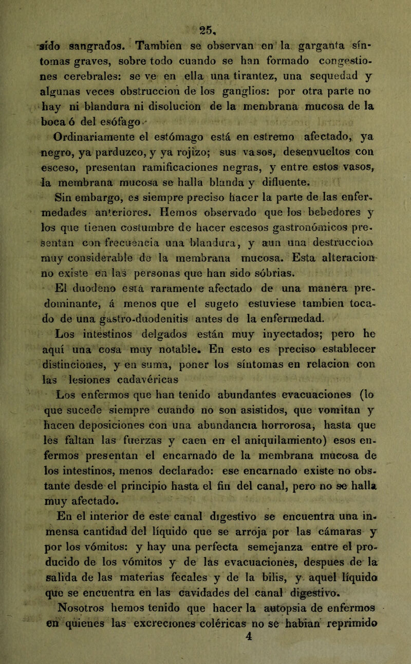 sido sangrados. También se observan en la garganta sín- tomas graves, sobre todo cuando se han formado congestio- nes cerebrales: se ve en ella una tirantez, una sequedad y algunas veces obstrucción de los ganglios: por otra parte no hay ni blandura ni disolución de la membrana mucosa de la boca ó del esófago ■' Ordinariamente el estómago está en estremo afectado, ya negro, ya parduzco, y ya rojizo; sus vasos, desenvueltos con esceso, presentan ramificaciones negras, y entre estos vasos, la membrana mucosa se halla blanda y difluente. Sin embargo, es siempre preciso hacer la parte de las enfer- medades anteriores. Hemos observado que los bebedores y los que tienen costumbre de hacer escesos gastronómicos pre- sentan con frecuencia una blandura, y aun una destrucción muy considerable de la membrana mucosa. Esta alteración no existe en las personas que han sido sóbrias. El duodeno está raramente afectado de una manera pre- dominante, á menos que el sugeto estuviese también toca- do de una gastro-duodenitis antes de la enfemiedad. Los intestinos delgados están muy inyectados; pero he aquí una cosa muy notable. En esto es preciso establecer distinciones, y en suma, poner los síntomas en relación con las lesiones cadavéricas Los enfermos que han tenido abundantes evacuaciones (lo que sucede siempre cuando no son asistidos, que vomitan y hacen deposiciones con una abundancia horrorosa^ hasta que les faltan las fuerzas y caen en el aniquilamiento) esos en- fermos presentan el encarnado de la membrana mucosa de los intestinos, menos declarado: ese encarnado existe no obs- tante desde el principio hasta el fin del canal, pero no se halla muy afectado. En el interior de este canal digestivo se encuentra una in- mensa cantidad del líquido que se arroja por las cámaras y por los vómitos: y hay una perfecta semejanza entre el pro- ducido de los vómitos y de las evacuaciones, después de la salida de las materias fecales y de la bilis, y aquel líquido que se encuentra en las cavidades del canal digestivo. Nosotros hemos tenido que hacer la autopsia de enfermos en quienes las excreciones coléricas no se habían reprimido 4