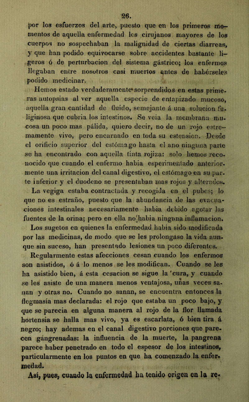 por los esfuerzos del arte, puesto que en los primeros mo- mentos de aquella enfermedad les cirujanos mayores de los cuerpos no sospechaban la malignidad de ciertas diarreas, y que han podido equivocarse sobre accidentes bastante li- geros ó de perturbación del sistema gástrico; los enfermos llegaban entre nosotros casi muertos antes de habérseles podido medicinar. Hemos estado verdaderamente*sorprendidos en estas prime- ras autopsias al ver aquella especie de entapizado mucoso, aquella gran cantidad de (luido, semejante á una solución fu- liginosa que cubría los intestinos. Se veía la membrana mu- cosa un poco mas pálida, quiero decir, no de un rojo esíre- mamente vivo, pero encarnado en toda su estension. Desde el orificio superior del estómago hasta el ano ninguna parte se ha encontrado con aquella tinta rojiza: solo hemos reco- nocido que cuando el enfermo había esperimentado anterior- mente una irritación del canal digestivo, el estómago en su par- te inferior y el duodeno se presentaban mas rojos y alterados. La vegiga estaba contractada y recogida en el pubes; lo que no es estraño, puesto que la abundancia de las evacua- ciones intestinales necesariamente habia debido agotar las fuentes de la orina; pero en ella no^habia ninguna infíamacion. Los sugetos en quienes la enfermedad habia sido modificada por las medicinas, de modo que se les prolongase la vida aun- que sin suceso, han presentado lesiones un poco diferentes. Regularmente estas afecciones cesan cuando los enfermos son asistidos, ó á lo menos se les modifican. Cuando seles ha asistido bien, á esta cesación se sigue la cura, y cuando se Ies asiste de una manera menos ventajosa, unas veces sa- nan y otras no. Cuando no sanan, se encuentra entonces la flegmasía mas declarada: el rojo que estaba un poco bajo, y que se parecía en alguna manera al rojo de la flor llamada hortensia se halla mas vivo, ya es escarlata, ó bien tira á negro; hay ademas en el canal digestivo porciones que pare- cen gángrenadas: la influencia de la muerte, la pangrena parece haber penetrado en todo el espesor de los intestinos, particularmente en los puntos en que ha comenzado la enfer, medad. Así, pues, cuando la enfermedad ha tenido origen en la re-