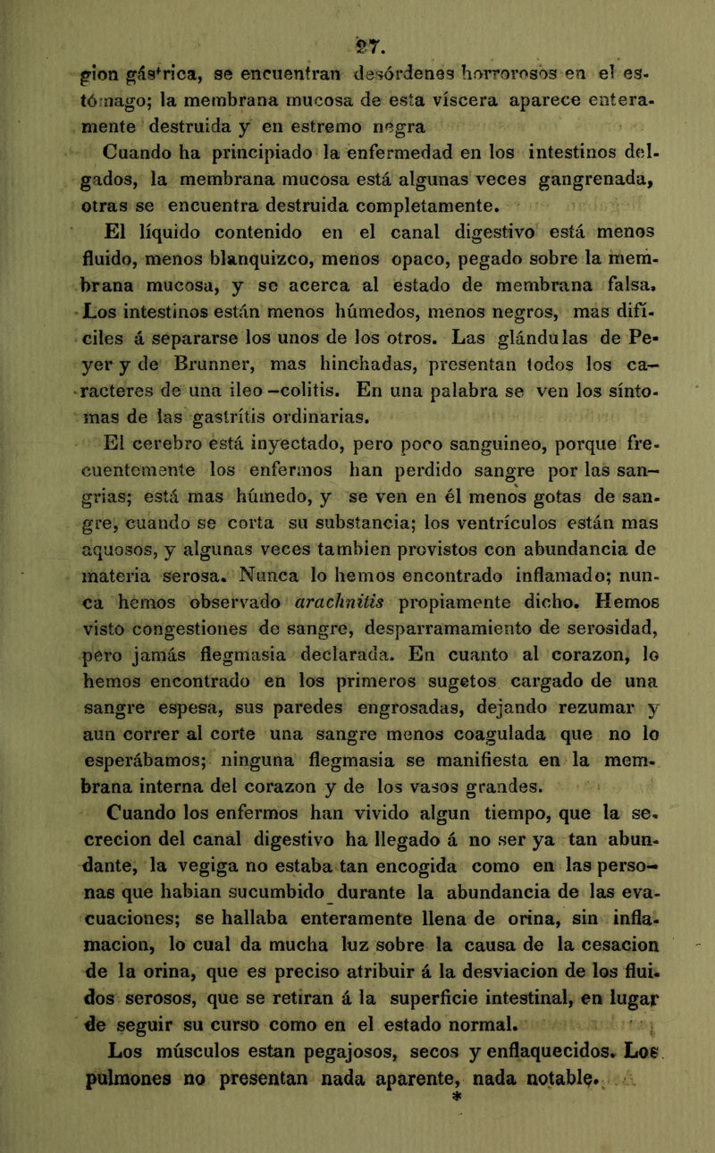 S7. g-ion gástrica, se encuentran desórdenes horrorosos en el es- tómago; la membrana mucosa de esía viscera aparece entera- mente destruida y en estremo negra Cuando ha principiado la enfermedad en los intestinos del- gados, la membrana mucosa está algunas veces gangrenada, otras se encuentra destruida completamente. El líquido contenido en el canal digestivo está menos fluido, menos blanquizco, menos opaco, pegado sobre la mem- brana mucosa, y se acerca al estado de membrana falsa. Los intestinos están menos húmedos, menos negros, mas difí- ciles á separarse los unos de los otros. Las glándulas de Pe- yer y de Brunner, mas hinchadas, presentan todos los ca- ^racteres de una ileo-colitis. En una palabra se v^en los sínto- mas de las gastritis ordinarias. El cerebro está inyectado, pero poco sanguíneo, porque fre- cuentemente los enfermos han perdido sangre por las san- grias; está mas húmedo, y se ven en él menos gotas de san- gre, cuando se corta su substancia; los ventrículos están mas aquosos, y algunas veces también provistos con abundancia de materia serosa. Nunca lo hemos encontrado inflamado; nun- ca hemos observado araclinitis propiamente dicho. Hemos visto congestiones de sangre, desparramamiento de serosidad, pero jamás flegmasía declarada. En cuanto al corazón, lo hemos encontrado en los primeros sugetos cargado de una sangre espesa, sus paredes engrosadas, dejando rezumar y aun correr al corte una sangre menos coagulada que no lo esperábamos; ninguna flegmasía se manifiesta en la mem- brana interna del corazón y de los vasos grandes. Cuando los enfermos han vivido algún tiempo, que la se- creción del canal digestivo ha llegado á no ser ya tan abun- dante, la vegiga no estaba tan encogida como en las perso- nas que habían sucumbido durante la abundancia de las eva- cuaciones; se hallaba enteramente llena de orina, sin infla- mación, lo cual da mucha luz sobre la causa de la cesación de la orina, que es preciso atribuir á la desviación de los flui. dos serosos, que se retiran á la superficie intestinal, en lugar de seguir su curso como en el estado normal. Los músculos están pegajosos, secos y enflaquecidos. Los pulmones no presentan nada aparente, nada notable*.