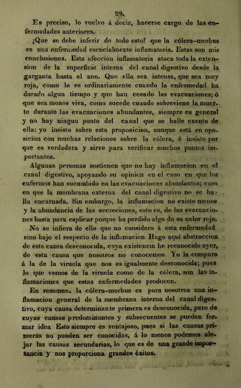 ^8. Es preciso, lo vuelvo á decir, hacerse cargo de las en- fermedades anteriores. ¿Que se debe inferir de todo esto? que la c^lera-morbus es una enferiiicdad esencialmente infíamatcria. Estas son mis conclusiones. Esta afección inflamatoria ataca toda la exten- sion de la superficie interna del caioal digestivo desde la gaiganta hasta el ano. Que ella sea intensa, que sea muy roja, como lo es ordinariamente cuando la enfermedad ha durado algún tiempo y que han cesado las evacuaciones; ó que sea menos viva, como sucede cuando sobreviene la muer- te durante las evacuaciones abundantes, siempre es general y no hay ningún punto del canal que se halle exento de ella: yo insisto sobre esta proposición, aunque está en opo- sición con muchas relaciones sobre la cólera, é insisto por que es verdadera y sirve para verificar muchos puntos im- portantes. Algunas personas sostienen que no hay inflamación -en el canal digestivo, apoyanflo su o;pinicn en el caso en que los enfermos han sucumbido en las evacuaciones abundantes; caso en que la membrana externa del canal digestivo no se ha- lia encarnada. Sin embargo, la inflamación no existe menos y la abundancia de las secreciones, esto es, de las evacuacio- nes basta para esplicar porque ha perdido algo de su color rojo- No se infiera de ello que no considero á esta enfermedad sino bajo el respecto de la inflamación. Hago aqui abstracción de esta causa desconocida, cuya existencia he reconocido ayer, de esta causa que nosotros no conocemos Yo la comparo á la de la viruela que nos es igualmente desconocida; pues Jo que vemos de la viruela como de la cólera, son las in- flamaciones que estas enfermedades producen. En resumen, la cólera-morbus es para nosotros una in- flamación general de la membrana interna del canal diges- tivo, cuya causa determinante prknera es desconocida, pero de cuyas cansas predominantes y subsecuentes se pueden for- mar idea Esto siempre es ventajoso, pues si las causas pri- meras no pueden ser conocidas, á lo menos podemos ale- jar las causas secundarias, lo que es de una grande impoíp- tancia y nos proporciona grandes éxitos.
