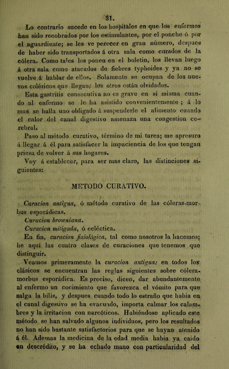 ái. Lo contrarío sucede en los hospitales en que los enfermos han sido recobrados por los estimulantes, por el ponche ó por el aguardiente; se les ve perecer en gran número, después de haber sido transportados á otra sala como curados de la cólera. Como ta^es los ponen en el boletín, los llevan luego á otra sala como atacados de fiebres typhoides y ya no se vuelve á hablar de ellos. Solamente se ocupan de los nue- vos coléricos que llegan; Icfs otros están olvidados. Esta gastritis consecutiva no es grave en sí misma cuan- do al enfermo se lo ha asistido conveiiieníemeníe ; á lo mas se halla uno obligado á suspenderle el alimento cuando el calor del canal digestivo amenaza una congestion ce- rebral. Paso al método curativo, término de mi tarea; me apresuro á llegar á él para satisfacer la impaciencia de los que tengan priesa de volver á sus hogares. Voy á establecer, para ser mas claro, las distinciones si- guientes; _ METODO CURATIVO. Curación antigua, ó método curativo de las cóleras-mor- bus esporádicas. Curación hrowniana^ Curación mitigada, ó ecléctica. En fin, curación fisiológica, tal como nosotros la hacemos; he aquí las cuatro clases de curaciones que tenemos que distinguir. Veamos primeramente la curación antigua: en todos los’ clásicos se encuentran las reglas siguientes sobre cólera- morbus esporádica. Es preciso, dicen, dar abundantemente al enfermo un cocimiento que favorezca el vómito para que salga la bilis, y después cuando todo lo estraño que había en el canal digestivo se ha evacuado, importa calmar los calam- bres y la irritación con narcóticos. Habiéndose aplicado este método se han salvado algunos individuos, pero los resultados no han sido bastante satisfactorios para que se hayan atenido á él. Ademas la medicina de la edad media había ya caído «n descrédito, y se ha echado mano con particularidad del