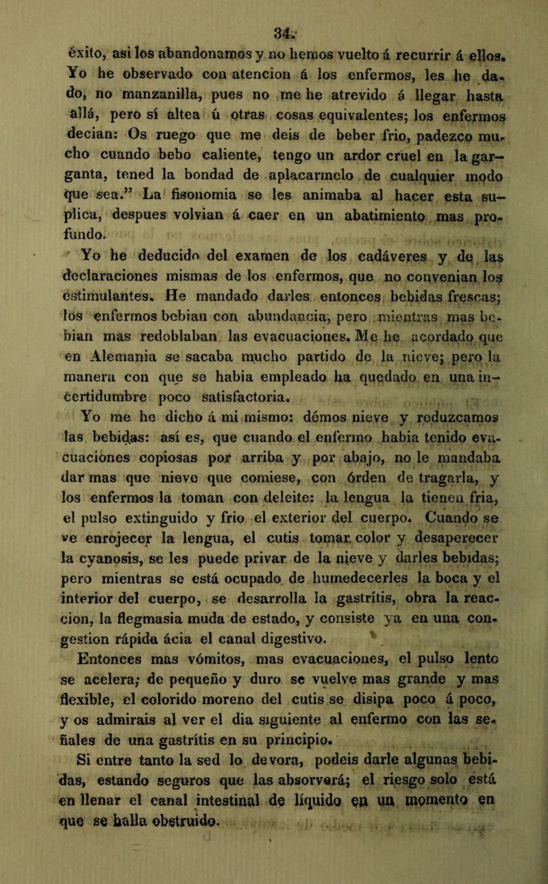 éxito, asilos abandonamos y no hemos vuelto á recurrir á ellos. Yo he observado con atención á los enfermos, les he da- do, no manzanilla, pues no me he atrevido á llegar hasta allá, pero sí altea ú otras cosas equivalentes; los enfermos decian: Os ruego que me deis de beber frió, padezco mu- cho cuando bebo caliente, tengo un ardor cíuel en la gar- ganta, tened la bondad de aplacármelo de cualquier modo que sea.” La fisonomía se les animaba al hacer esta su- plica, después volvían á caer en un abatimiento mas pro- fundo. Yo he deducido del examen de los cadáveres y de las declaraciones mismas de los enfermos, que no convenían los estimulantes. He mandado darles entonces bebidas frescas; los enfermos bebían con abundancia, pero mientras mas be- bían mas redoblaban las evacuaciones. Me he acordado que en Alemania se sacaba mucho partido de la nieve; pero la manera con qim se habia empleado ha quedado en una in- certidumbre poco satisfactoria. Yo rae he dicho á mi mismo; démos nieve y reduzcamos las bebidas: así es, que cuando el enfermo habia tenido eva- cuaciones copiosas por arriba y por abajo, no le mandaba dar mas que nieve que comiese, con órden de tragarla, y los enfermos la toman con deleite: la lengua la tienen fría, el pulso extinguido y frió el exterior del cuerpo. Cuando se ve enrojecer la lengua, el cutis tomar color y desaperecer la cyanosis, se les puede privar de la nieve y darles bebidas; pero mientras se está ocupado de humedecerles la boca y el interior del cuerpo, se desarrolla la gastritis, obra la reac- ción, la fiegmasia muda de estado, y consiste ya en una con- gestion rápida ácia el canal digestivo. Entonces mas vómitos, mas evacuaciones, el pulso lento se acelera; de pequeño y duro se vuelve mas grande y mas flexible, el colorido moreno del cutis se disipa poco á poco, y os admirais al ver el dia siguiente al enfermo con las se- ñales de una gastritis en su principio. Si entre tanto la sed lo devora, podéis darle algunas bebi- das, estando seguros que las absorverá; el riesgo solo está en llenar el canal intestinal de líquido Ç» un momento en que se halla obstruido.