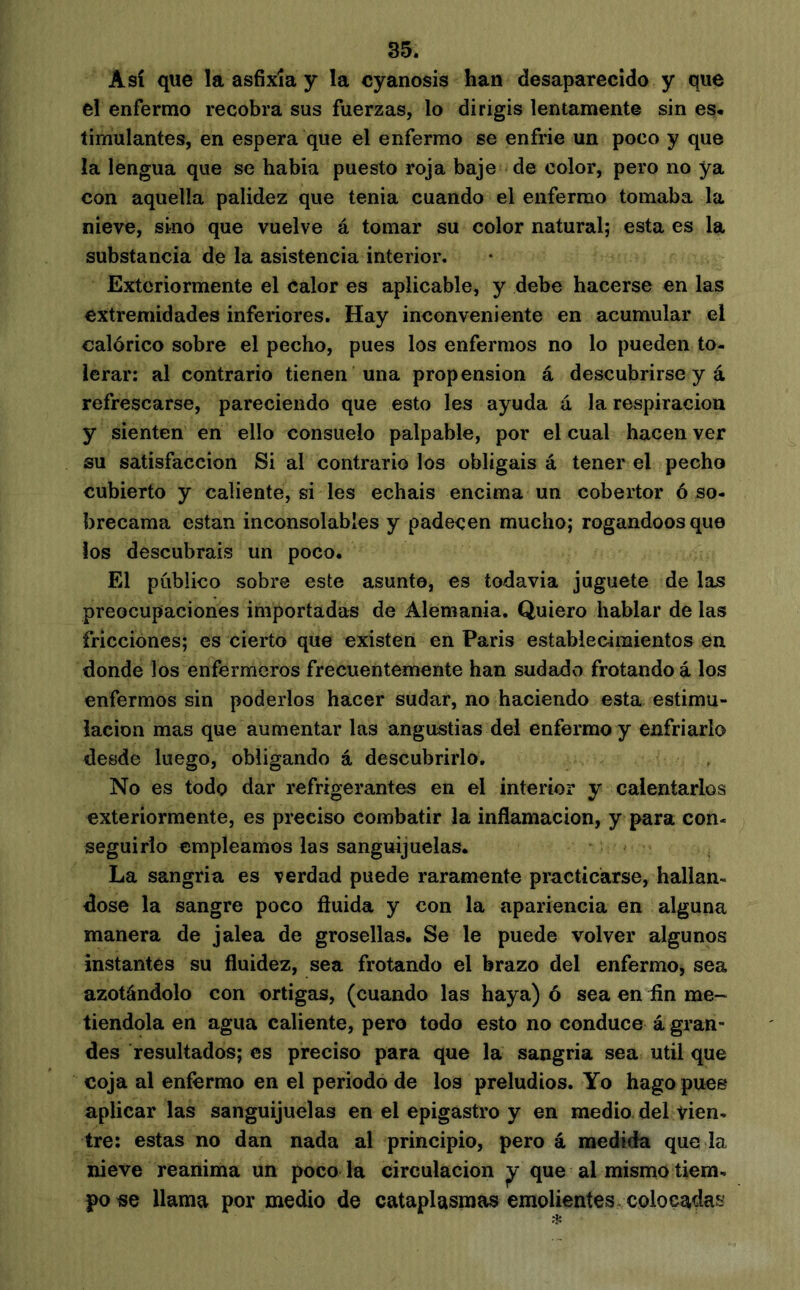 Así que la asfixia y la cyanosis han desaparecido y que el enfermo recobra sus fuerzas, lo dirigis lentamente sin es. timulantes, en espera que el enfermo se enfrie un poco y que la lengua que se habia puesto roja baje de color, pero no ya con aquella palidez que tenia cuando el enfermo tomaba la nieve, sino que vuelve á tomar su color natural; esta es la substancia de la asistencia interior. Exteriormente el calor es aplicable, y debe hacerse en las extremidades inferiores. Hay inconveniente en acumular el calórico sobre el pecho, pues los enfermos no lo pueden to- lerar: al contrario tienen una propension á descubrirse y á refrescarse, pareciendo que esto les ayuda á la respiración y sienten en ello consuelo palpable, por el cual hacen ver su satisfacción Si al contrario los obligáis á tener el pecho cubierto y caliente, si les echáis encima un cobertor ó so- brecama están inconsolables y padecen mucho; rogándoos que ios descubráis un poco. El público sobre este asunto, es todavia juguete de las preocupaciones importadas de Alemania. Quiero hablar de las fricciones; es cierto que existen en Paris establecimientos en donde los enfermeros frecuentemente han sudado frotando á los enfermos sin poderlos hacer sudar, no haciendo esta estimu- lación mas que aumentar las angustias del enfermo y enfriarlo desde luego, obligando á descubrirlo. No es todo dar refrigerantes en el interior y calentarlos exteriormente, es preciso combatir la inflamación, y para con- seguirlo empleamos las sanguijuelas. La sangria es verdad puede raramente practicarse, hallán- dose la sangre poco fluida y con la apariencia en alguna manera de jalea de grosellas. Se le puede volver algunos instantes su fluidez, sea frotando el brazo del enfermo, sea azotándolo con ortigas, (cuando las haya) ó sea en fin me- tiéndola en agua caliente, pero todo esto no conduce á gran- des resultados; es preciso para que la sangria sea útil que coja al enfermo en el periodo de los preludios. Yo hago pues aplicar las sanguijuelas en el epigastro y en medio del vien- tre: estas no dan nada al principio, pero á medida que la nieve reanima un poco la circulación ^ que al mismo tiem- po «e llama por medio de cataplasmas emolientes colocadas