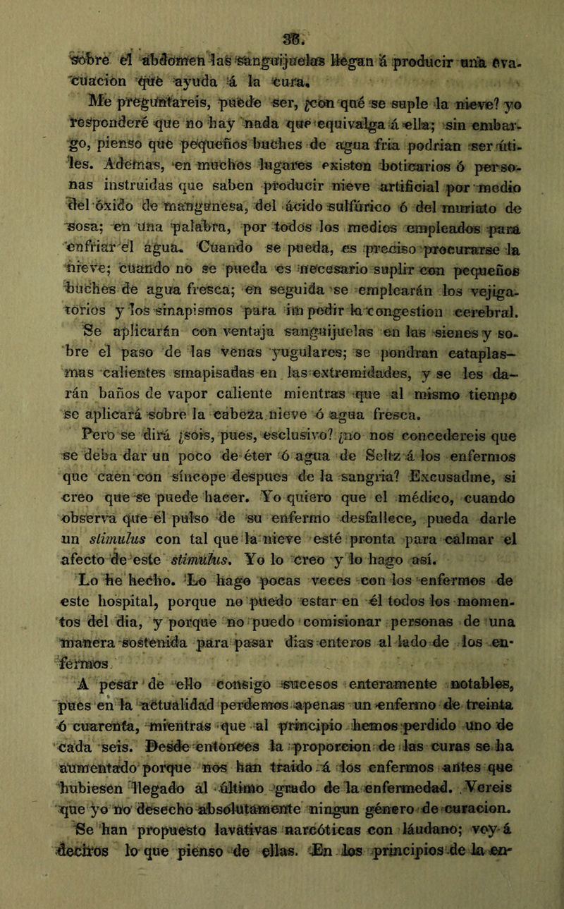 %ôbi*e el abâoMeh lasTgian^tfijiïekïS Ihgzn 'Ú producir ona ftva- 'cuacion ayuda à. la cura. Me prcgiiritareis, puede ser, ¿con qué ae suple la nieve? yo responderé <jue iio hay nada que equivalga á ella; sin embar- •^0, pienso que pe/quefios buches de agua fría podrían ser fúti- les. Adéfnas, ‘en muchos lugai^s existen hotioaTÍos ó perso- nas instruidas que saben producir nieve artificial por medio Tlehóxido de mangánesa, del-aeido sulfúrico 6 del muriato de isosa; en Uña 'palabra, por todos los medios empleados paca enfriar él agua. Cuando se pueda, es preciso procurarse la ñreve; cüando no se pueda es necesario suplir con pequeños buches de agua fresca; en seguida se emplearán los vejiga- torios y loSTsinapismos para im pedir ki congestion cerebral. Se aplicarán con ventaja sanguijuelas en las sienes y so- bre el paso de las venas yugulares; se pondrán entapias- mas calientes sinapisadas en las extremidades, y se les da- rán baños de vapor caliente mientras que al mismo tiempo se aplicará sobre la cabeiza nieve ó agua fresca. Pero se dirá ¿sois, pues, esclusivo? ¿iio nos concederéis que se deba dar un poco de éter ó agua de Seltz á los enfermos que caen con síncope despues de la sangría? Excusadme, si creo que se puede hacer. Yo quiero que el médico, cuando obsert’á que el pulso de su enfermo desfallece^ pueda darle un stimulus con tal que la nieve esté pronta para calmar el afecto de-este stimukis. Yo lo creo y lo hago así. Lo he hecho. ‘Lo hago pocas veces con los enfermos de este hospital, porque no puedo estar en él todos los momen- tos del dia, y porque no puedo comisionar personas de una manera'sostenida para pasar dias enteros al lado de ios en- féïmos A pesar de eHo consigo sucesos enteramente notables, pues en la actualidad perdemos apenas un enfermo de treinta <6 cuarenta, mientras -que al principio hemos perdido uno de cada‘seis. í>esde entonces la proporción de las curas se ha aUmentafdo porque nos han traído.á ios enfermos antes que hubiesen llegado ál último-'grado de la enfermedad. Vereis que yo no desecho absolutamente ningún género de curación. han propuesto lavativas narcóticas con láudano; voy-á decimos lo que pienso de ellas. dEn Jos principios .déla co-