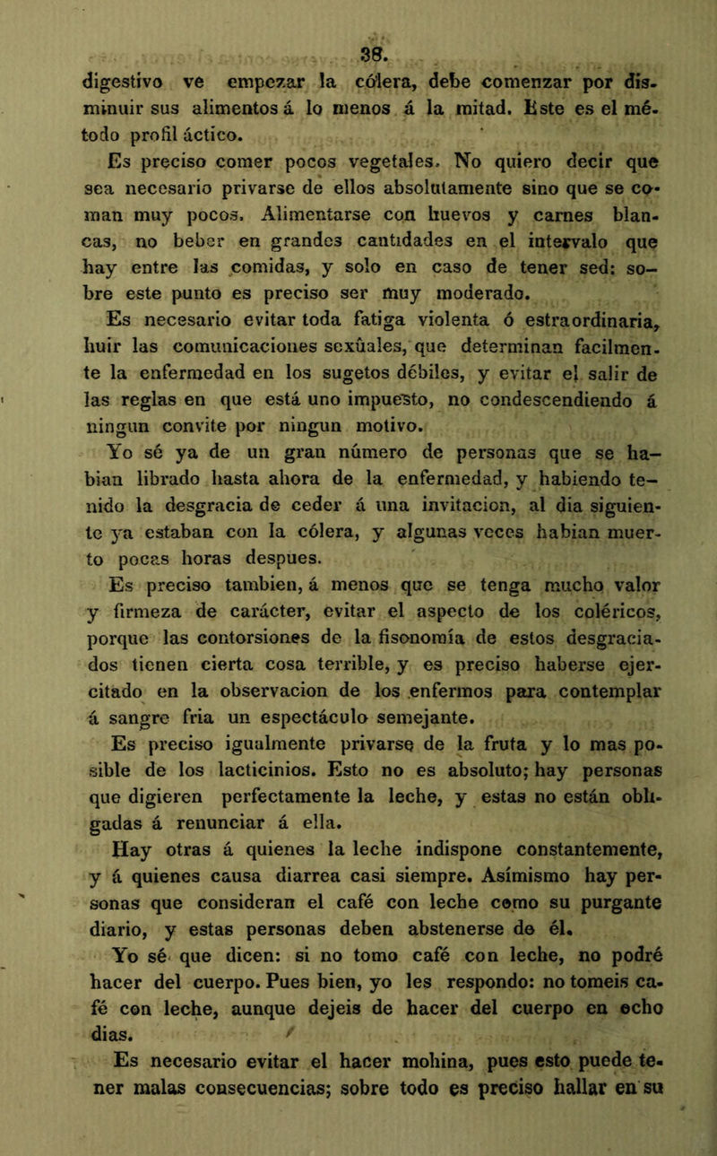 digestivo ve empezar la cóiera, debe comenzar por dis- minuir sus alimentosa lo menos á la mitad. Bste es el mé. todo profil actíco. Es preciso comer pocos vegetales. No quiero decir que sea necesario privarse de ellos absolutamente sino que se co- man muy pocos. Alimentarse con huevos y carnes blan- cas, no beber en grandes cantidades en el inteirvalo que hay entre las comidas, y solo en caso de tener sed: so- bre este punto es preciso ser muy moderado. Es necesario evitar toda fatiga violenta ó estraordinaria, huir las comunicaciones sexuales, que determinan fácilmen- te la enfermedad en los sugetos débiles, y evitar ej salir de las reglas en que está uno impuesto, no condescendiendo á ningún convite por ningún motivo. Yo sé ya de un gran número de personas que se ha- bían librado hasta ahora de la enfermedad, y habiendo te- nido la desgracia de ceder á una invitación, al dia siguien- te ya estaban con la cólera, y algunas veces habían muer- to pocas horas después. Es preciso también, á menos que se tenga mucho valor y firmeza de carácter, evitar el aspecto de los coléricos, porque las contorsiones de la fisonomía de estos desgracia- dos tienen cierta cosa terrible, y es preciso haberse ejer- citado en la observación de los .enfermos para contemplar á sangre fría un espectáculo semejante. Es preciso igualmente privarse de la fruta y lo mas po- .sible de los lacticinios. Esto no es absoluto; hay personas que digieren perfectamente la leche, y estas no están obli- gadas á renunciar á ella. Hay otras á quienes la leche indispone constantemente, y á quienes causa diarrea casi siempre. Asimismo hay per- sonas que consideran el café con leche como su purgante diario, y estas personas deben abstenerse de él. Yo sé' que dicen: si no tomo café con leche, no podré hacer del cuerpo. Pues bien, yo les respondo: no toméis ca- fé con leche, aunque dejeis de hacer del cuerpo en echo dias. Es necesario evitar el hacer mohína, pues esto puede te- ner malas consecuencias; sobre todo es preciso hallar en su