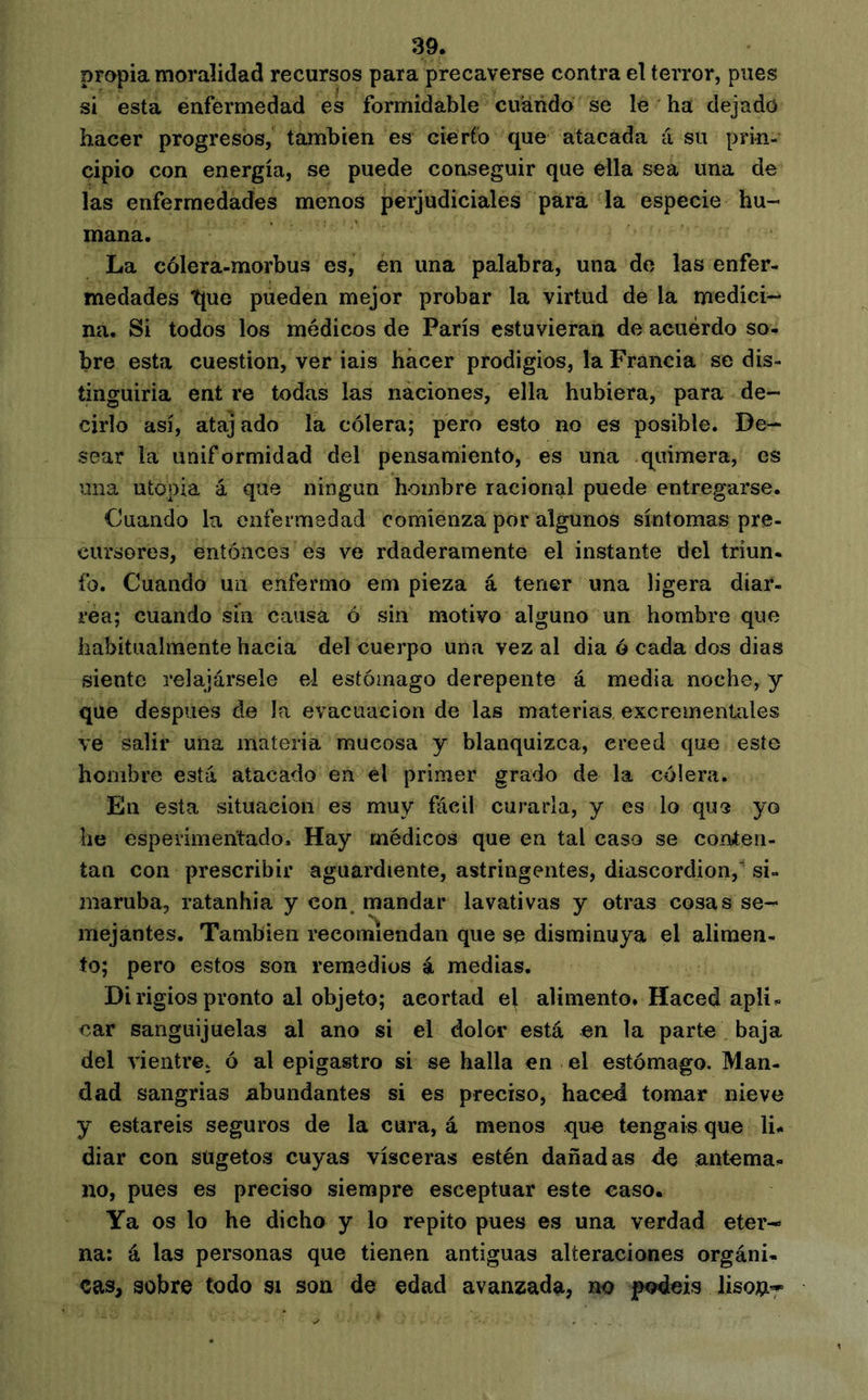 propia moralidad recursos para precaverse contra el terror, pues si esta enfermedad es formidable cuarido se le ha dejado hacer progresos, también es cierto que atacada á su prin- cipio con energía, se puede conseguir que ella sea una de las enfermedades menos perjudiciales para la especie hu- mana. La cólera-morbus es, en una palabra, una de las enfer- medades tjue pueden mejor probar la virtud de la medici- na. Si todos los médicos de París estuvieran de acuerdo so- bre esta cuestión, ver iais hacer prodigios, la Francia se dis- tinguiría ent re todas las náciones, ella hubiera, para de- cirlo así, atajado la cólera; pero esto no es posible. De- sear la uniformidad del pensamiento, es una quimera, es una utopia á que ningún hambre racional puede entregarse. Cuando la enfermedad comienza por algunos síntomas pre- cursores, entonces es ve rdaderamente el instante del triun- fo. Cuando un enfermo em pieza á tener una ligera diar- rea; cuando sin causa ó sin motivo alguno un hombre que habitualmente hacia del cuerpo una vez al dia ó cada dos dias siente relajársele el estómago derepente á media noche, y que después de la evacuación de las materias excrementales ve salir una materia mucosa y blanquizca, creed que este hombre está atacado en el primer grado de la cóiera. En esta situación es muy fácil curarla, y es lo que yo he esperimehtado. Hay médicos que en tal caso se conten- tan con prescribir aguardiente, astringentes, diascordion,’ si- maruba, ratanhia y con. mandar lavativas y otras cosas se- mejantes. También recomiendan que se disminuya el alimen- to; pero estos son remedios i medias. Dirigios pronto al objeto; acortad el alimento. Haced apli- car sanguijuelas al ano si el dolor está en la parte baja del vientre, ó al epigastro si se halla en el estómago. Man- dad sangrías abundantes si es preciso, haced tomar nieve y estaréis seguros de la cura, á menos que tengáis que li- diar con stigetos cuyas visceras estén dañadas de antema- no, pues es preciso siempre esceptuar este caso. Ya os lo he dicho y lo repito pues es una verdad eter- na: á las personas que tienen antiguas alteraciones orgáni- cas, sobre todo si son de edad avanzada, no podéis Jisoíi-^