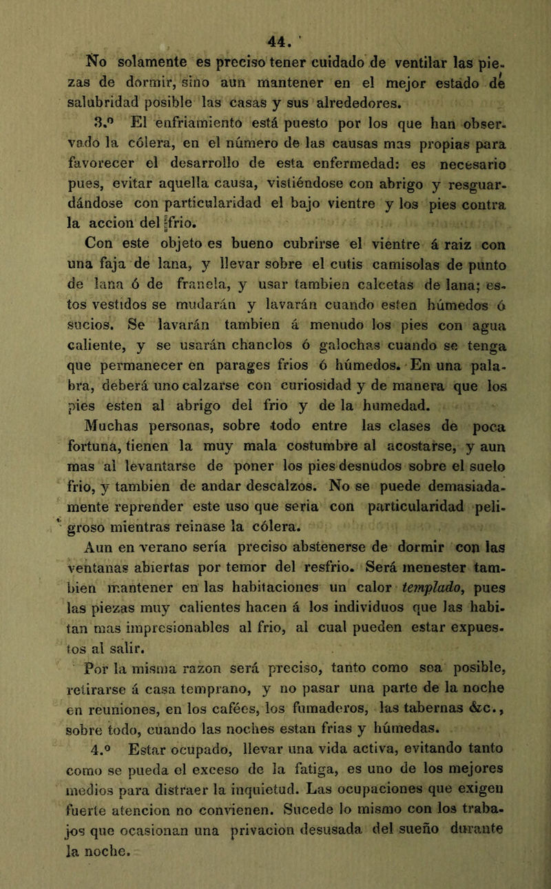 No solamente es preciso tener cuidado de ventilar las pie- zas de dormir, sino aun mantener en el mejor estado dé salubridad posible las casas y sus alrededores, 3.’’ El enfriamiento está puesto por los que han obser- vado la cólera, en el número de las causas mas propias para favorecer el desarrollo de esta enfermedad: es necesario pues, evitar aquella causa, vistiéndose con abrigo y resguar- dándose con particularidad el bajo vientre y los pies contra la acción del ¡frió. Con este objeto es bueno cubrirse el vientre á raiz con una faja de lana, y llevar sobre el cutis camisolas de punto de lana ó de franela, y usar también calcetas de lana; es- tos vestidos se mudarán y lavarán cuando esten húmedos ó sucios. Se lavarán también á menudo los pies con agua caliente, y se usarán chanclos ó galochas cuando se tenga que permanecer en parages frios ó húmedos. En una pala- bra, deberá nno calzarse con curiosidad y de manera que los pies esten al abrigo del frió y de la humedad. Muchas personas, sobre -todo entre las clases de poca fortuna, tienen la muy mala costumbre al acostarse, y aun mas al levantarse de poner los pies desnudos sobre el suelo frió, y también de andar descalzos. No se puede demasiada- mente reprender este uso que seria con particularidad peli- groso mientras reinase la cólera. Aun en verano sería preciso abstenerse de dormir con las ventanas abiertas por temor del resfrio. Será menester tam- bién mantener en las habitaciones un calor templado, pues las piezas muy calientes hacen á los individuos que las habi- tan mas impresionables al frió, al cual pueden estar expues- tos al salir. Por la misma razón será preciso, tanto como sea posible, retirarse á casa temprano, y no pasar una parte de la noche en reuniones, en los cafées, los fumaderos, las tabernas &c., sobre todo, cuando las noches están frias y húmedas. Estar ocupado, llevar una vida activa, evitando tanto como se pueda el exceso de la fatiga, es uno de los mejores medios para distraer la inquietud. Las ocupaciones que exigen fuerte atención no convienen. Sucede lo mismo con los traba- jos que ocasionan una privación desusada del sueño durante la noche.