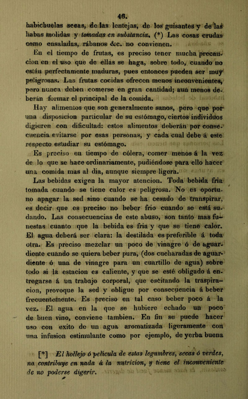 40. habichuelas seeas, ade las lentejas, de los guisante^ y dé las habas molidas y tomadas en subsiancia^ (*) Las cosas crudas camo ensaladas, rábanos &;c, no convienen, Ln el tiempo de frutas, es preciso tener mucha precau-» cion en el uso que de ellas se haga, sobi*e todo, cuando no esiáii perfectamente maduras, pues entonces pueden ser muy peligrosas. Las frutas cocidas ofrecen menos inconvenientes, pero nunca deben comerse en gran cantidad,* aun menos de- berán formar el principal de la comida. Hay alimentos que son generalmente sanos, pero que por- uña disposición particular de su estómago, ciertos individuos digieren con dificultad: estos alimentos deberán por conse- cuencia evitarse por esas personas, y cada cual debe á este respecto esi^idiar su estómago. Es preciso en tiempo de cólera, comer menos á la vez de lo que se hace ordinariamente, pudiéndose para ello hacer una comida mas al dia, aunque siempre ligera. Las bebidas exigen la mayor atención. Toda bebida fría tomada cuando se tiene calor es peligrosa. No es oportu- no apagar la sed sino cuando se ha cesado de transpirar, es decir que es pi-eciso no beber frío cuando se está su- dando. Las consecuencias de este abuso, son tanto mas fu- nestas cuanto que la bebida es fría y que se tiene calor. El agua deberá ser clara: la destilada es preferible á toda otra. Es preciso mezclar un poco de vinagre ó de aguar- diente cuando se quiera beber pura, (dos cucharadas de aguar- diente ó una de vinagre para un cuartillo de agua) sobre todo si la estación es caliente, y que se esté obligado á en- tregarse á un trabajo corporal, que eséitando la traspira- ción, provoque la sed y obligue por consecuencia á beber frecuentemente. Es preciso en tal caso beber poco á la vez. El agua en la que se hubiere echado un poco de buen vino, conviene también. En fin se puede hacer uso con éxito de un agua aromatizada ligeramente con una infusion estimulante como por ejemplo, de yerba buena [*] El hollejo 6 película de estos legumbres, secas ó verdes, na contribuye en nada á la nutrición, y tiene el inconveniente (le no poderse digerir.