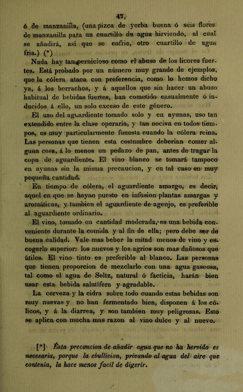 4^, 6 ele manzaniíla, (una pizca de yerba buena ó seis flores de manzanilla para un cuartillo de a^ua hirviendo, al cual se añadirá, así que se enfrie, otro cuartillo . de agua fría.) (*) Nada hay tan^ernicioso como ef abuso de los licores fuer, tes. Está probado por un número muy grande de ejemplos, que la cólera ataca con preferencia, como lo hemos dicho ya, á los borrachos, y á aquellos que sin hacer un abuso habitual de bebidas fuertes, han cometido casualmente ó in- ducidos á ello, un solo exceso de este género. El uso del aguardiente tomado solo y en ayunas, uso tan extendido entre la clase operaría, y tan nociva en todos tiem- pos, es muy particularmente funesta cuando la cólera reina. Las personas que tienen esta costumbre deberían comer al- guna cosa, á lo menos un pedazo de pan, antes de tragar la copa de aguardiente. El vino blanco se tomará tampoco en ayunas sin la misma precaución, y en tal caso en* muy pequeña cantidadi En tiempo de cólera, el aguardiente amargo, es decir, aquel en que se hayan puesto en infusion plantas amargas y aromáticas, y también el aguardiente de agenjo, es preferible al aguardiente ordinario. El vino, tomado en cantidad moderada,* es una bebida con- veniente durante la comida y al fin de ella; pero debe ser de buena calidad. Vale mas beber la mitad menos de vino y es»i cogerlo superior: los nuevos y los agrios son mas dañosos que útiles. El vino- tinto es preferible al blanco. Las personas que tienen proporción de mezclarlo con una agua gaseosa, tal como el agua de Seltz, natural ó facticia, harán bien usar esta bebida salutífera y agradable. La cerveza y la cidra sobre todo cuando estas bebidas son muy nuevas y no han fermentado bien, disponen á los có* licos, y á la diarrea, y son también muy peligrosas. Esto se aplica con mucha mas razón ai vino dulce y ab nuevo. [*] Ésta precaución de añadir agua que no ha hervido es necesariai porque la ebullición, privando al agua del’ aire que contenia, la hace menos fácil de digerir^