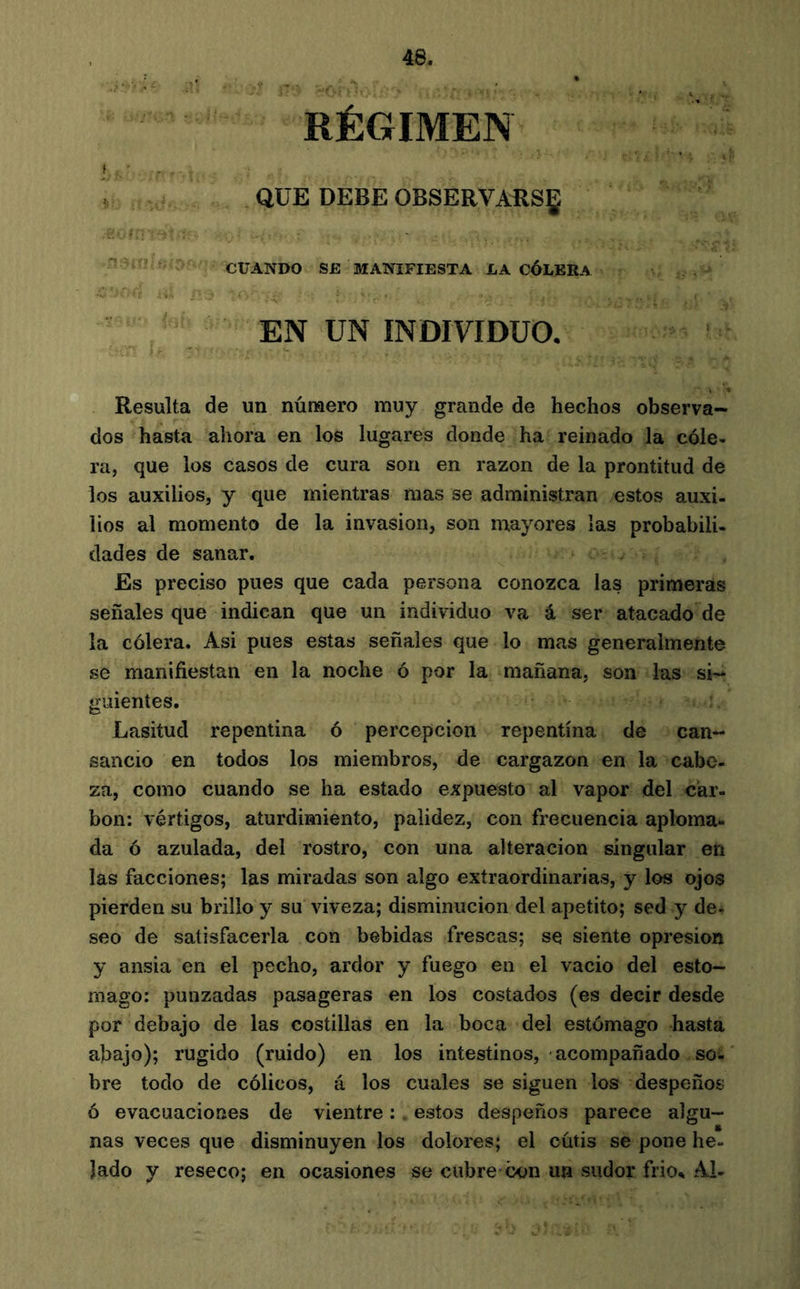 RÉGIMEN f . ■ . I QUE DEBE OBSERVARSE ^ ‘ í. ' CUANDO SE MANIFIESTA LA CÓLERA ' EN UN INDIVIDUO. Resulta de un número muy grande de hechos observa- dos hasta ahora en los lugares donde ha reinado la cóle- ra, que los casos de cura son en razón de la prontitud de los auxilios, y que mientras mas se administran estos auxi- lios al momento de la invasion, son mayores las probabili- dades de sanar. Es preciso pues que cada persona conozca las primeras señales que indican que un individuo va á ser atacado de la cólera. Asi pues estas señales que lo mas generalmente se manifiestan en la noche ó por la mañana, son las si- guientes. Lasitud repentina ó percepción repentina de can- sancio en todos los miembros, de cargazón en la cabe- za, como cuando se ha estado expuesto al vapor del car- bon; vértigos, aturdimiento, palidez, con frecuencia aploma- da ó azulada, del rostro, con una alteración singular en las facciones; las miradas son algo extraordinarias, y los ojos pierden su brillo y su viveza; disminución del apetito; sed y de- seo de satisfacerla con bebidas frescas; se siente opresión y ansia en el pecho, ardor y fuego en el vacio del esto- mago; punzadas pasageras en los costados (es decir desde por debajo de las costillas en la boca del estómago hasta abajo); rugido (ruido) en los intestinos, acompañado so- bre todo de cólicos, á los cuales se siguen los despeños ó evacuaciones de vientre ;, estos despeños parece algu- nas veces que disminuyen los dolores; el cutis se pone he- lado y reseco; en ocasiones se cubre'con un sudor frio^ Al-