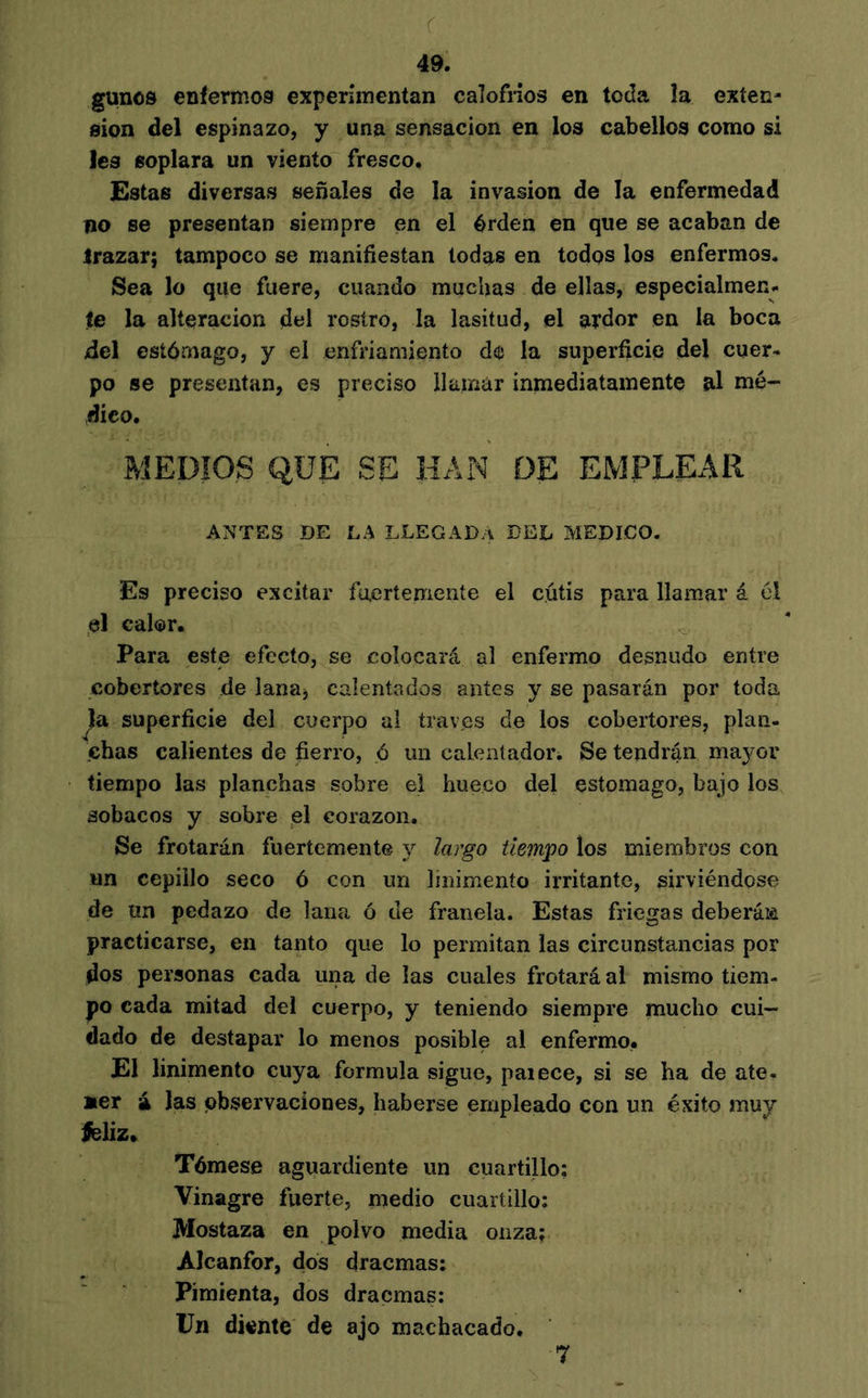 r 49. gunos enfermos experimentan calofríos en toda îa exten- sion del espinazo, y una sensación en los cabellos como si les soplara un viento fresco. Estas diversas señales de la invasion de la enfermedad no se presentan siempre en el érden en que se acaban de trazar; tampoco se manifiestan todas en todos los enfermos. Sea lo que fuere, cuando muchas de ellas, especialmen^ te la alteración del rostro, la lasitud, el ardor en la boca del estómago, y el enfriamiento de la superficie del cuer- po se presentan, es preciso ilainár inmediatamente al mé- dico. MEDIOS QUE SE HAN DE EMPLEAR ANTES DE LA LLEGADA DEL MEDICO. Es preciso excitar inertemente el cutis para llamar á él el calor. Para este efecto, se colocará al enfermo desnudo entre cobertores de lana, calentados antes y se pasarán por toda superficie del cuerpo al través de los cobertores, plan- chas calientes de fierro, ó un caleníadori Se tendrán mayor tiempo las planchas sobre ei hueco del estomago, bajo los sobacos y sobre el corazón. Se frotarán fuertemente y largo tíem'po los miembros con un cepillo seco ó con un linimento irritante, sirviéndose de un pedazo de lana ó de franela. Estas friegas deberán practicarse, en tanto que lo permitan las circunstancias por dos personas cada una de las cuales frotará al mismo tiem- po cada mitad del cuerpo, y teniendo siempre mucho cui- dado de destapar lo menos posible al enfermo. El linimento cuya formula sigue, paiece, si se ha de ate- Mer á Jas observaciones, haberse empleado con un éxito muy ^liz. Tómese aguardiente un cuartillo; Vinagre fuerte, medio cuartillo: Mostaza en ^ polvo media onza; Alcanfor, dos dracmas: Pimienta, dos dracmas; Un dionte de ajo machacado. 7