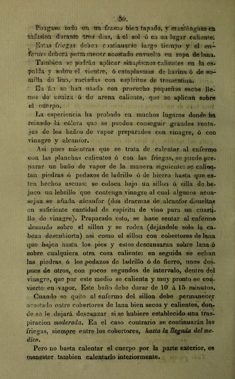 •&0. Pongase todo en im frasco bien íapacío, y manténgase ëh infasinn dorante tres días, á el sol ó en un lugar caliente; Estas friegas dobon continuarse largo tiempo y el en-- fenno deberá permanecer acostado envuelto en ropa de lana. También ss podrán aplicar sinapismos calientes en la es- palda y sobre el vientre, ó cataplasmas de harina ó »de se-^ milla de lino, rociadas coa espíritus de tremsntina. En ñn so han usado con provecho pequeños sacos llel nos de ceniza ó de arena calioníe, que se aplican sobre el cuerpo. •. La esperioncia ha probado en muchos lugares donde ha reinado' -la cólera qíio se pueden conseguir grandes venta- jas de los baños de vapor preparados con vinagre, ó con vinagre y aleanibr. Asi pues mientras que se trata de calentar al enfermo con las planchas calientes 6 con las friegas, se puede pre- parar un baño de vapor de la manera siguiente: se calien- tan piedras ó) pedazos de ladrillo ó de hierro hasta que es- ten hechos ascuas: se coloca bajo un sillon ó silla de be- juco un lebrillo que contenga vinagre al cual algunos acon- sejan se añada alcanfor (dos dracmas do alcanfor disueltas en suficiente cantidad da espíritu de vino para un cuarti- llo de vinagre). Preparado esto, se hace sentar al enfermo desnudo sobre el sillon y se rodea (dejándole solo la ca- beza descubierta) asi como el sillón con cobertores de lana que bajen hasta los pies y estos descansaran sobre lana ó sobre cualquiera otra cosa caliente: en seguida se echan las piedras ó los pedazos de ladrillo ó de fierro, unos des- juíes de otros, con pocos segundos de intervalo, dentro del vinagre, que por este medio se calienta y muy pronto -se con- vierte- en’vapo-r. Este baño debe durar de 10 á 15minutos. Cuando se quito al enferma del sillón debe permanecer acostado entre cobertores de lana bien secos y calientes, don- de so le dejará de.scaazar sise hubiere establecidonna tras- piración moderada. En el caso contraído se continuarán las friegas, siempre entre los cobertores, hasta la llegada del me- dico. Pero no basta calentar el cuerpo por la parte exterior, es menester también calentarlo intexiormente.