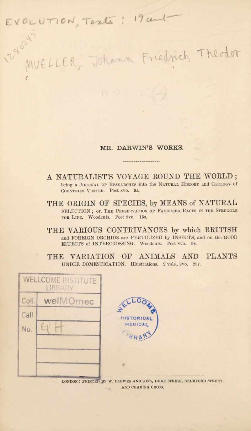 EI'/fL.U TT Cblj T« til ! 1a^: MB. DARWIN’S WORKS. A NATURALIST’S VOYAGE ROUND THE WORLD ; being a Journal of Researches into the Natural History and Geology of Couktries Visited. Post 8vo. 9s. THE ORIGIN of SPECIES, by MEANS of NATURAL SELECTION; or, The Preservation of Favoured Races in the Struggle for Life. Woodcuts. Post 8vo. 15s. THE VARIOUS CONTRIVANCES by wbicb BRITISH and FOREIGN ORCHIDS are FERTILIZED by INSECTS, and on the GOOD EFFECTS of INTERCROSSING. Woodcuts. Post 8vo. 9s. THE VARIATION OF ANIMALS AND PLANTS UNDER DOMESTICATION. Illustrations. 2 vols., 8vo. 28s.