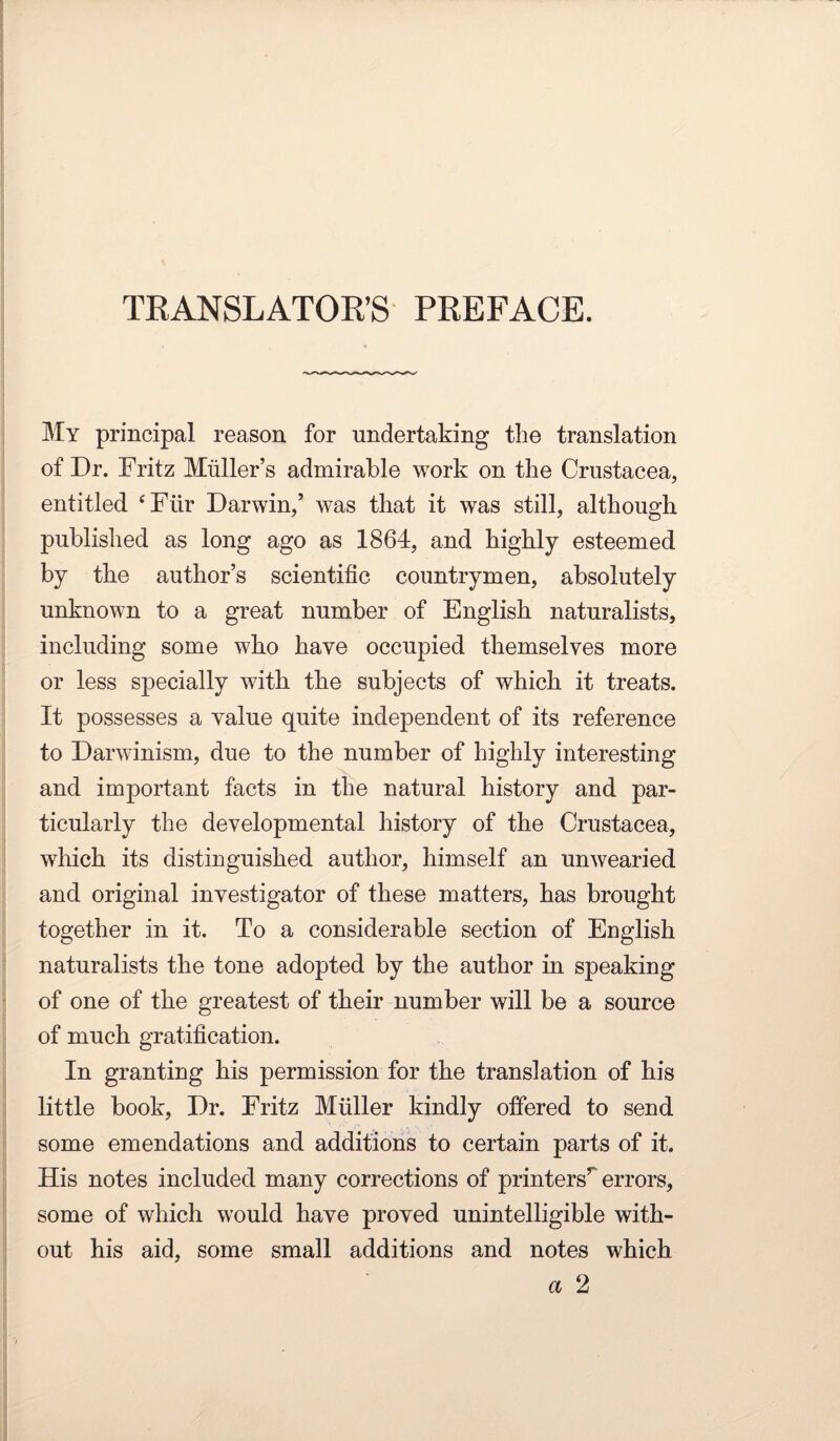 TRANSLATOR’S PREFACE. My principal reason for undertaking the translation of Dr. Fritz Muller’s admirable work on the Crustacea, entitled ‘Für Darwin,’ was that it was still, although published as long ago as 1864, and highly esteemed by the author’s scientific countrymen, absolutely unknown to a great number of English naturalists, including some who have occupied themselves more or less specially with the subjects of which it treats. It possesses a value quite independent of its reference to Darwinism, due to the number of highly interesting and important facts in the natural history and par¬ ticularly the developmental history of the Crustacea, which its distinguished author, himself an unwearied and original investigator of these matters, has brought together in it. To a considerable section of English naturalists the tone adopted by the author in speaking of one of the greatest of their number will be a source of much gratification. In granting his permission for the translation of his little book, Dr. Fritz Müller kindly offered to send some emendations and additions to certain parts of it. His notes included many corrections of printers’^ errors, some of which would have proved unintelligible with¬ out his aid, some small additions and notes which