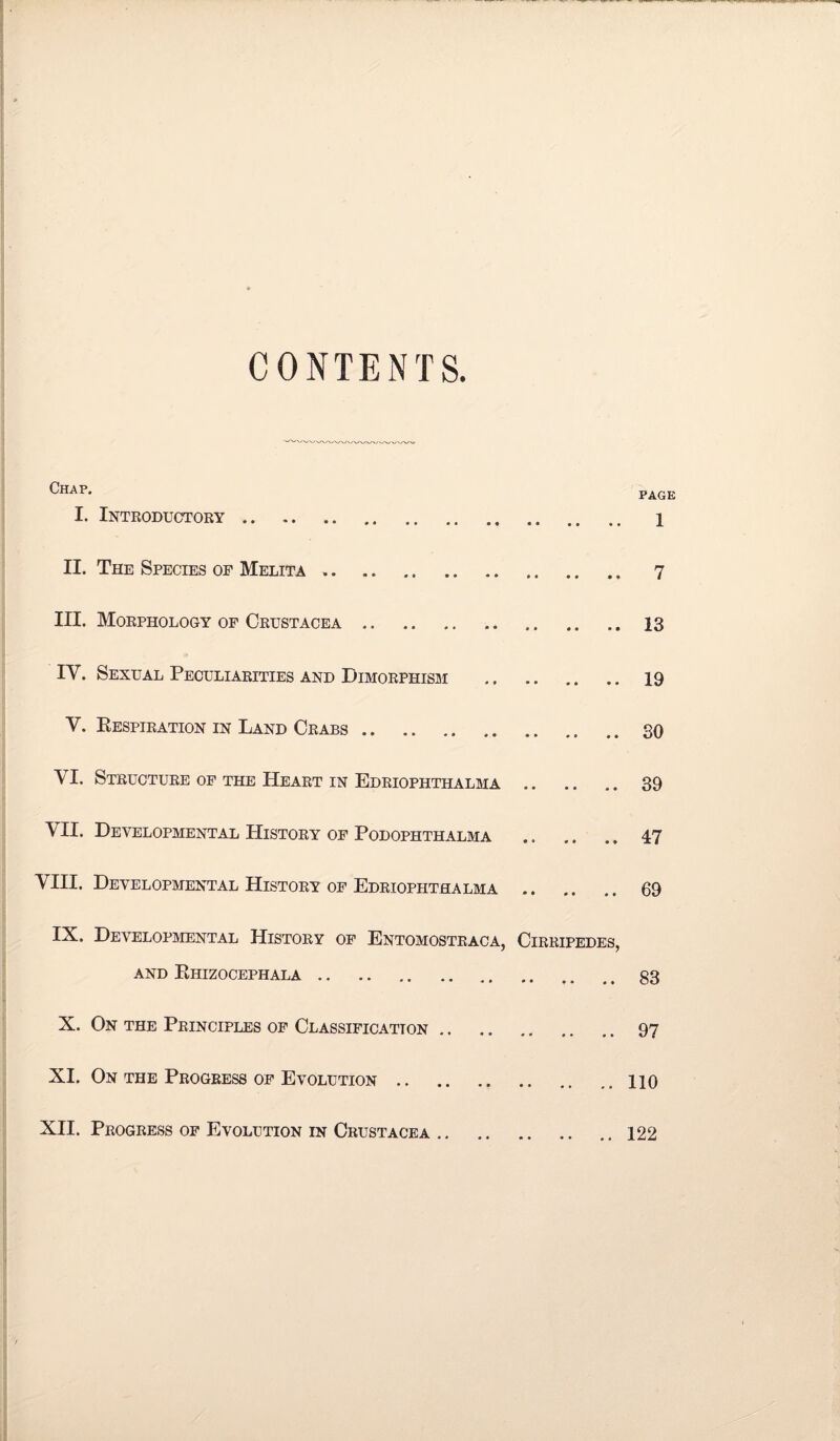 CONTENTS. Chap. page I. Introductory. 1 II. The Species of Melita .. 7 III. Morphology of Crustacea.13 IY. Sexual Peculiarities and Dimorphism . 19 V. Respiration in Land Crabs.30 \ I. Structure of the Heart in Edriophthalma. 39 VII. Developmental History of Podophthalma . 47 VIII. Developmental History of Edriophthalma . 69 IX. Developmental History of Entomostraca, Cirripedes, and Ehizocephala.83 X. On the Principles of Classification. 97 XI. On the Progress of Evolution.. 110 XII. Progress of Evolution in Crustacea.122