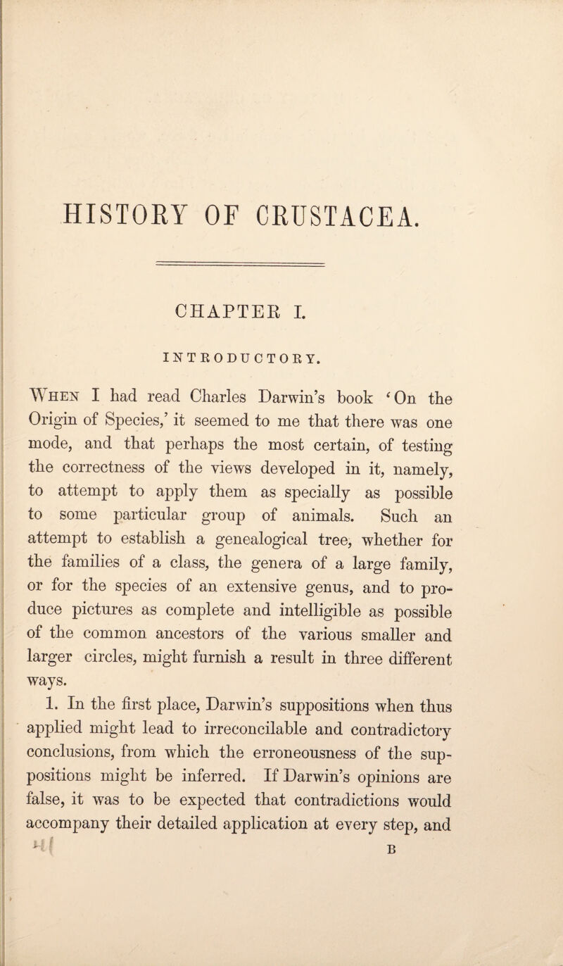 HISTORY OF CRUSTACEA. CHAPTER I. INTRODUCTORY. Y\ hen I had read Charles Darwin’s book ‘ On the Origin of Species/ it seemed to me that there was one mode, and that perhaps the most certain, of testing the correctness of the views developed in it, namely, to attempt to apply them as specially as possible to some particular group of animals. Such an attempt to establish a genealogical tree, whether for the families of a class, the genera of a large family, or for the species of an extensive genus, and to pro¬ duce pictures as complete and intelligible as possible of the common ancestors of the various smaller and larger circles, might furnish a result in three different ways. 1. In the first place, Darwin’s suppositions when thus applied might lead to irreconcilable and contradictory conclusions, from which the erroneousness of the sup¬ positions might be inferred. If Darwin’s opinions are false, it was to be expected that contradictions would accompany their detailed application at every step, and