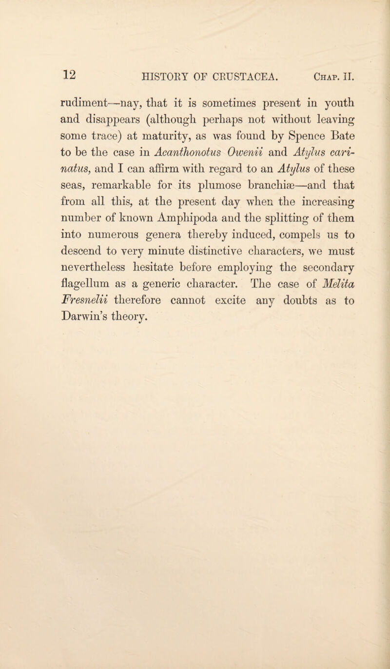 rudiment—nay, that it is sometimes present in youth and disappears (although perhaps not without leaving some trace) at maturity, as was found by Spence Bate to be the case in Acanthonotus Owenii and Atylus cari- natus, and I can affirm with regard to an Atylus of these seas, remarkable for its plumose branchiae—and that from all this, at the present day when the increasing number of known Amphipoda and the splitting of them into numerous genera thereby induced, compels us to descend to very minute distinctive characters, we must nevertheless hesitate before employing the secondary flagellum as a generic character. The case of Melita Fresnelii therefore cannot excite any doubts as to Darwin’s theory.