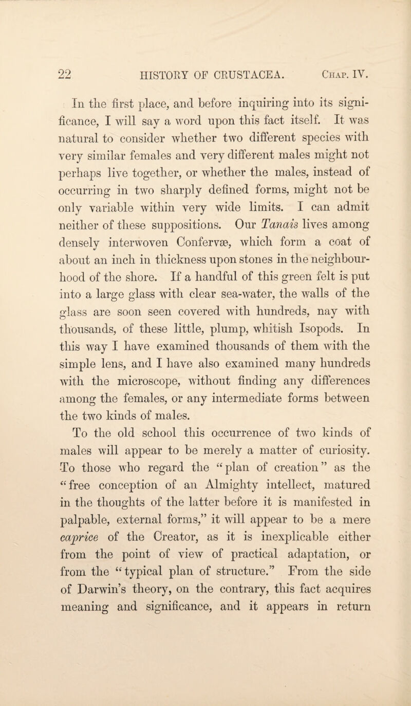 imJLJ In the first place, and before inquiring into its signi¬ ficance, I will say a word upon this fact itself. It was natural to consider whether two different species with very similar females and very different males might not perhaps live together, or whether the males, instead of occurring in two sharply defined forms, might not be only variable within very wide limits. I can admit neither of these suppositions. Our Tanais lives among densely interwoven Confervse, which form a coat of about an inch in thickness upon stones in the neighbour¬ hood of the shore. If a handful of this green felt is put into a large glass with clear sea-water, the walls of the glass are soon seen covered with hundreds, nay with thousands, of these little, plump, whitish Isopods. In this way I have examined thousands of them with the simple lens, and I have also examined many hundreds with the microscope, without finding any differences among the females, or any intermediate forms between the two kinds of males. To the old school this occurrence of two kinds of males will appear to be merely a matter of curiosity. •To those who regard the “ plan of creation ” as the “free conception of an Almighty intellect, matured in the thoughts of the latter before it is manifested in palpable, external forms,” it will appear to be a mere caprice of the Creator, as it is inexplicable either from the point of view of practical adaptation, or from the “typical plan of structure.” From the side of Darwin’s theory, on the contrary, this fact acquires meaning and significance, and it appears in return
