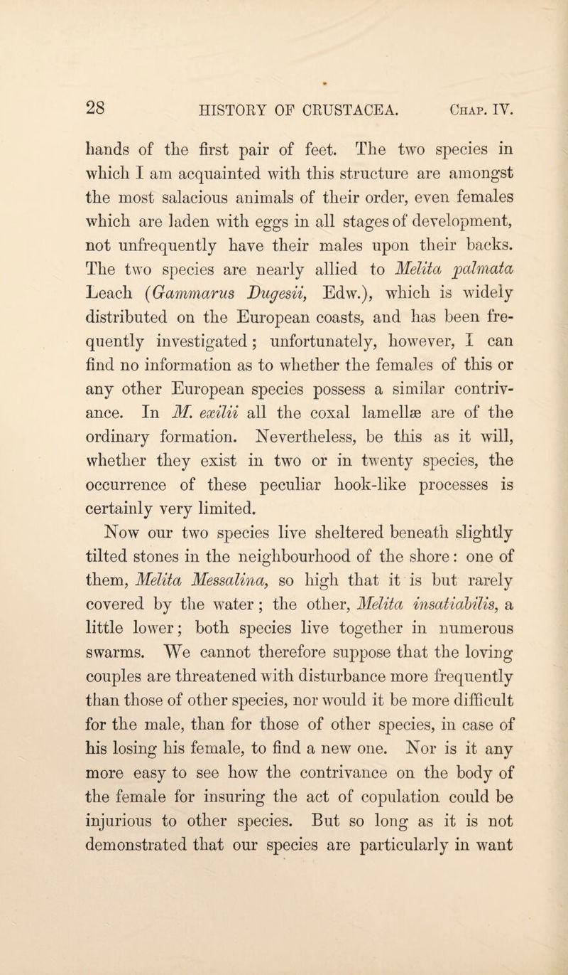 hands of the first pair of feet. The two species in which I am acquainted with this structure are amongst the most salacious animals of their order, even females which are laden with eggs in all stages of development, not unfrequently have their males upon their backs. The two species are nearly allied to Melita palmata Leach (Gammarus Dugesii, Edw.), which is widely distributed on the European coasts, and has been fre¬ quently investigated; unfortunately, however, I can find no information as to whether the females of this or any other European species possess a similar contriv¬ ance. In M. exilii all the coxal lamellae are of the ordinary formation. Nevertheless, be this as it will, whether they exist in two or in twenty species, the occurrence of these peculiar hook-like processes is certainly very limited. Now our two species live sheltered beneath slightly tilted stones in the neighbourhood of the shore: one of them, Melita Messalina, so high that it is but rarely covered by the water; the other, Melita insatidbilis, a little lower; both species live together in numerous swarms. We cannot therefore suppose that the loving couples are threatened with disturbance more frequently than those of other species, nor would it be more difficult for the male, than for those of other species, in case of his losing his female, to find a new one. Nor is it any more easy to see how the contrivance on the body of the female for insuring the act of copulation could be injurious to other species. But so long as it is not demonstrated that our species are particularly in want