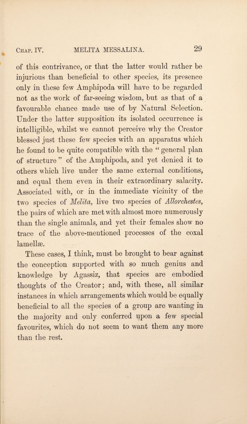 of this contrivance, or that the latter would rather be injurious than beneficial to other species, its presence only in these few Amphipoda will have to be regarded not as the work of far-seeing wisdom, but as that of a favourable chance made use of by Natural Selection. Under the latter supposition its isolated occurrence is intelligible, whilst we cannot perceive why the Creator blessed just these few species with an apparatus which he found to be quite compatible with the “ general plan of structure ” of the Amphipoda, and yet denied it to others which live under the same external conditions, and equal them even in their extraordinary salacity. Associated with, or in the immediate vicinity of the two species of Melita, live two species of Allorehestes, the pairs of which are met with almost more numerously than the single animals, and yet their females show no trace of the above-mentioned processes of the coxal lamellse. These cases, I think, must be brought to bear against the conception supported with so much genius and knowledge by Agassiz, that species are embodied thoughts of the Creator; and, with these, all similar instances in which arrangements which would be equally beneficial to all the species of a group are wanting in the majority and only conferred upon a few special favourites, which do not seem to want them any more than the rest.